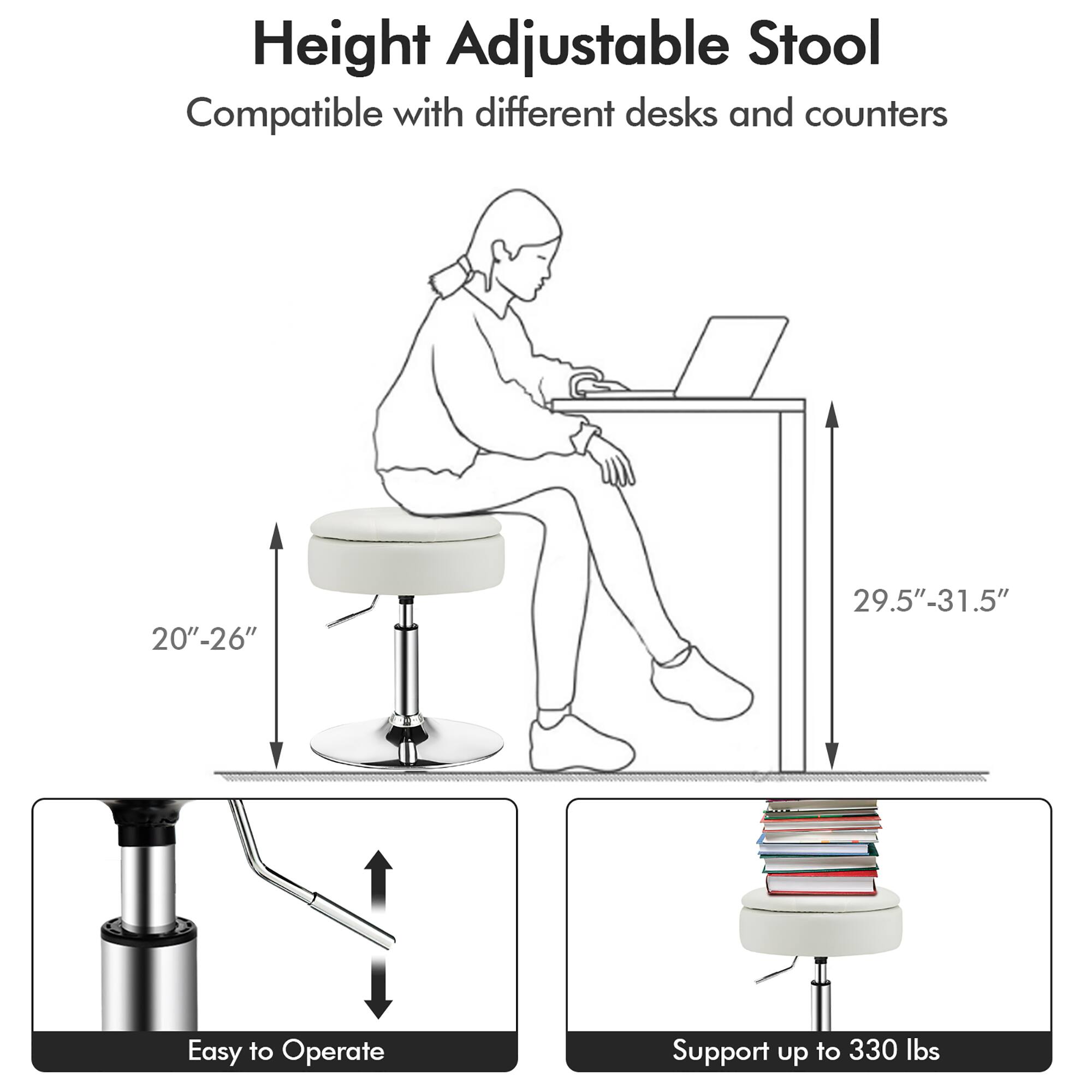 Height Adjustable Stool  
Compatible with different desks and counters  
20"-26"  
29.5"-31.5"  
Easy to Operate  
Support up to 330 lbs