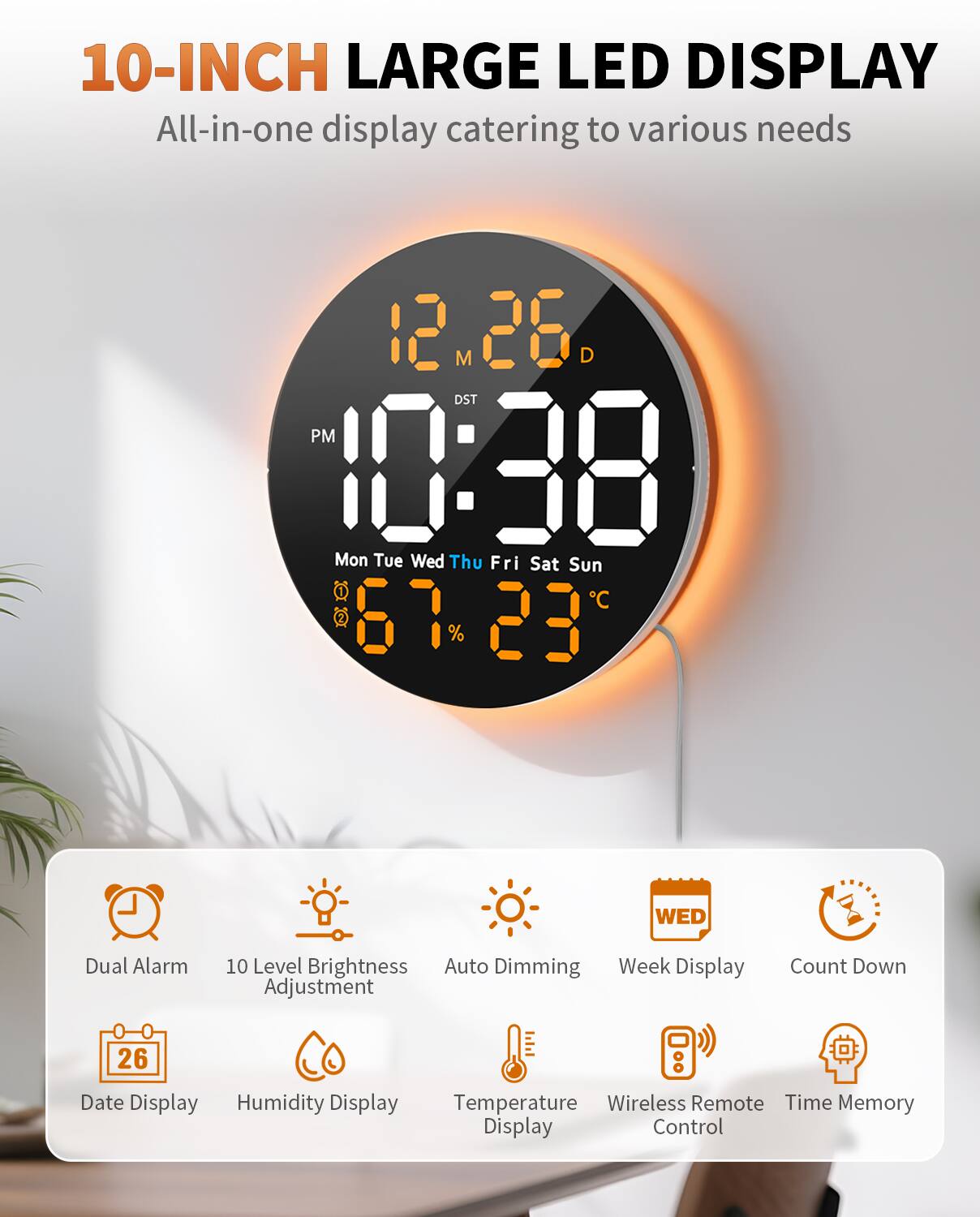 10-INCH LARGE LED DISPLAY  
All-in-one display catering to various needs  

- 12 M 28 D  
- DST PM 10:38  
- Mon Tue Wed Thu Fri Sat Sun  
- C 67 23  
- Dual Alarm  
- WED  
- 10 Level Brightness  
- Auto Dimming  
- Week Display  
- Adjustment  
- 26 Date Display  
- Humidity Display  
- Temperature  
- Wireless Remote  
- Time Memory Display Control  
- Count Down