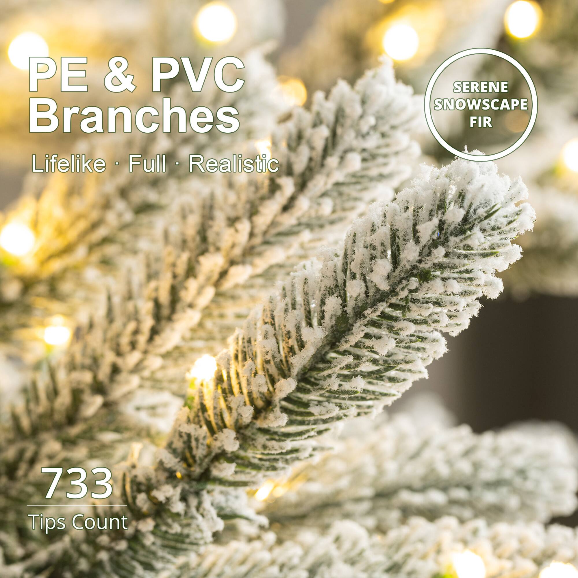 PE & PVC Branches  
Lifelike • Full • Realistic  

SERENE SNOWSCAPE FIR  

733 Tips Count