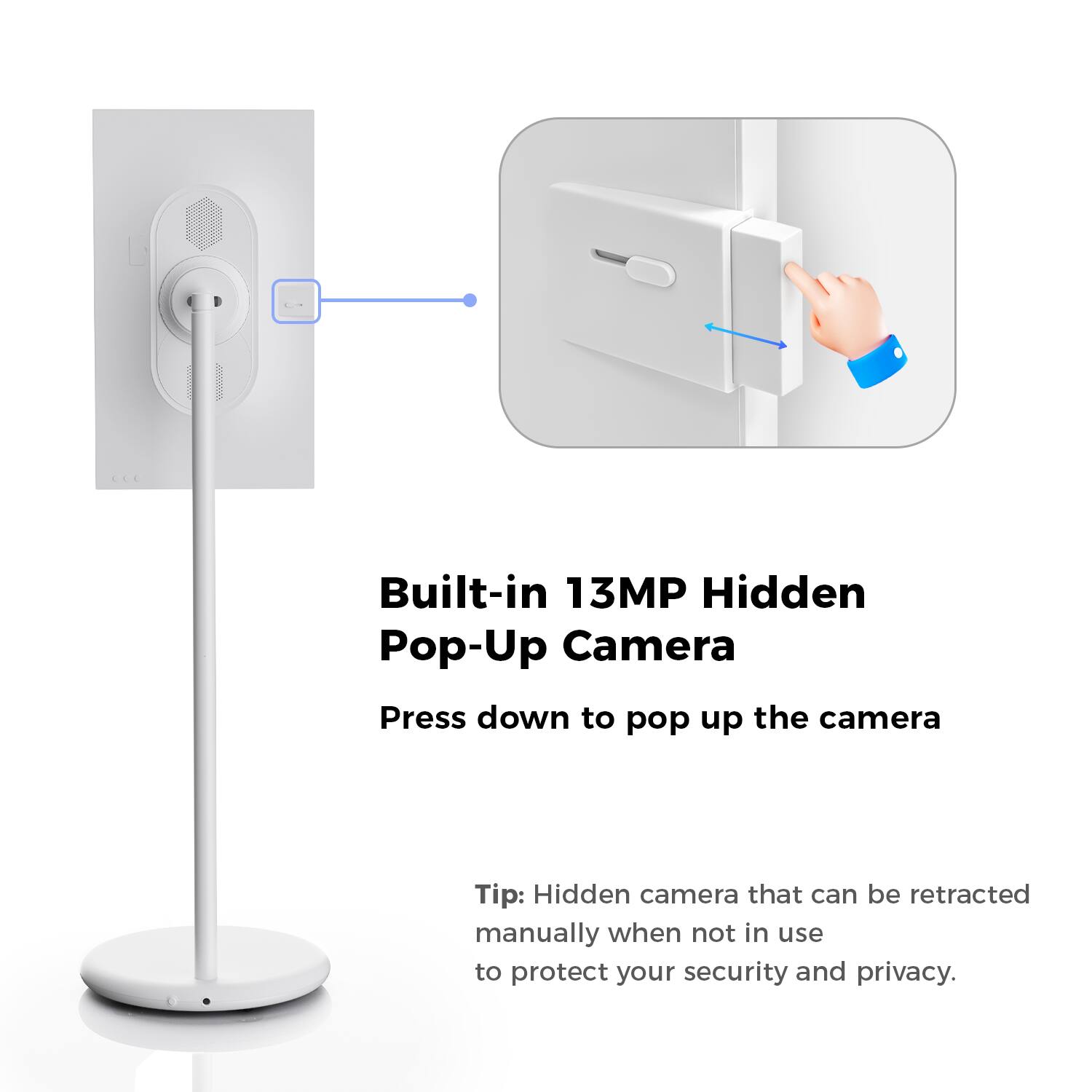 Built-in 13MP Hidden Pop-Up Camera  
Press down to pop up the camera  

Tip: Hidden camera that can be retracted manually when not in use to protect your security and privacy.