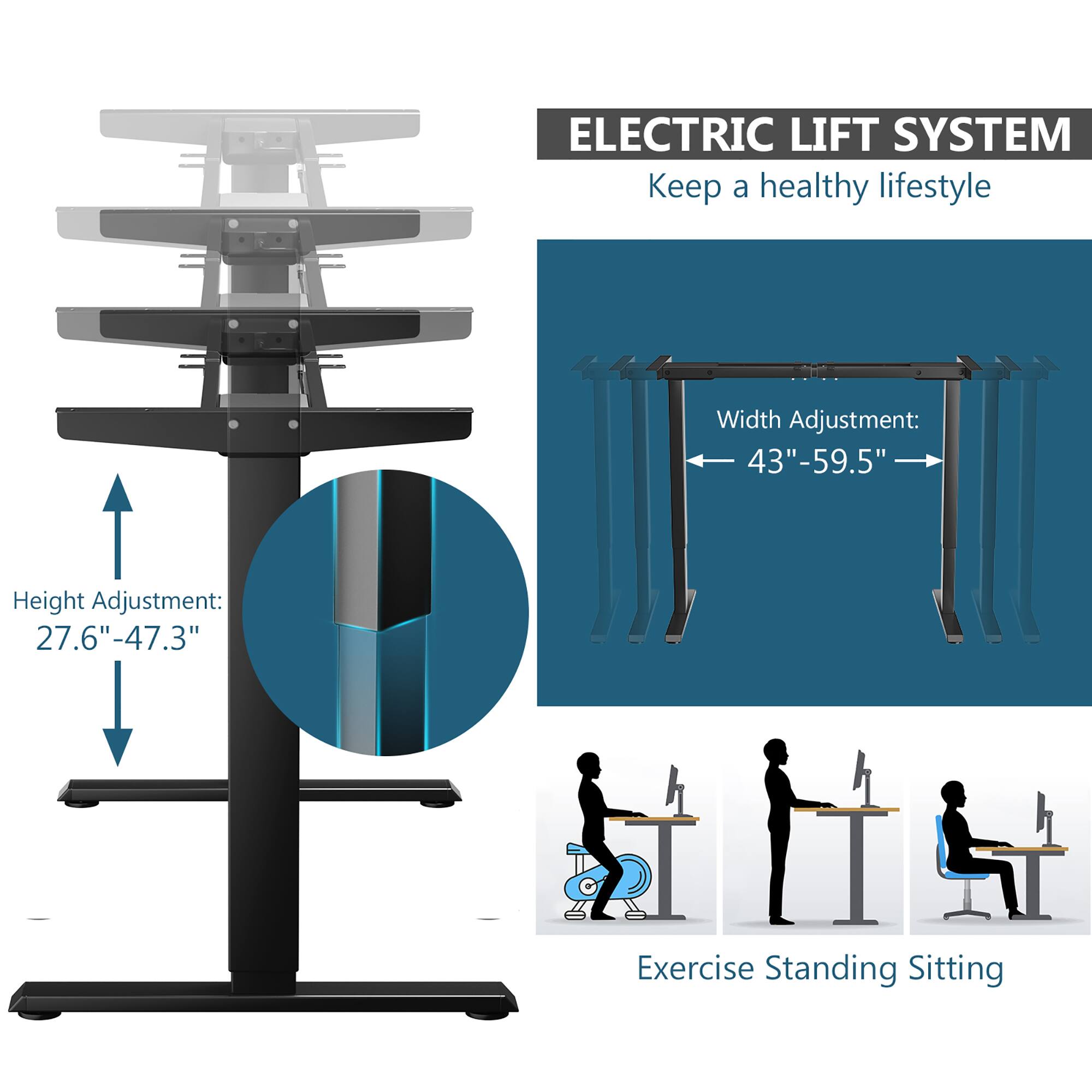 ELECTRIC LIFT SYSTEM  
Keep a healthy lifestyle  

Height Adjustment:  
27.6" - 47.3"  

Width Adjustment:  
43" - 59.5"  

Exercise Standing Sitting