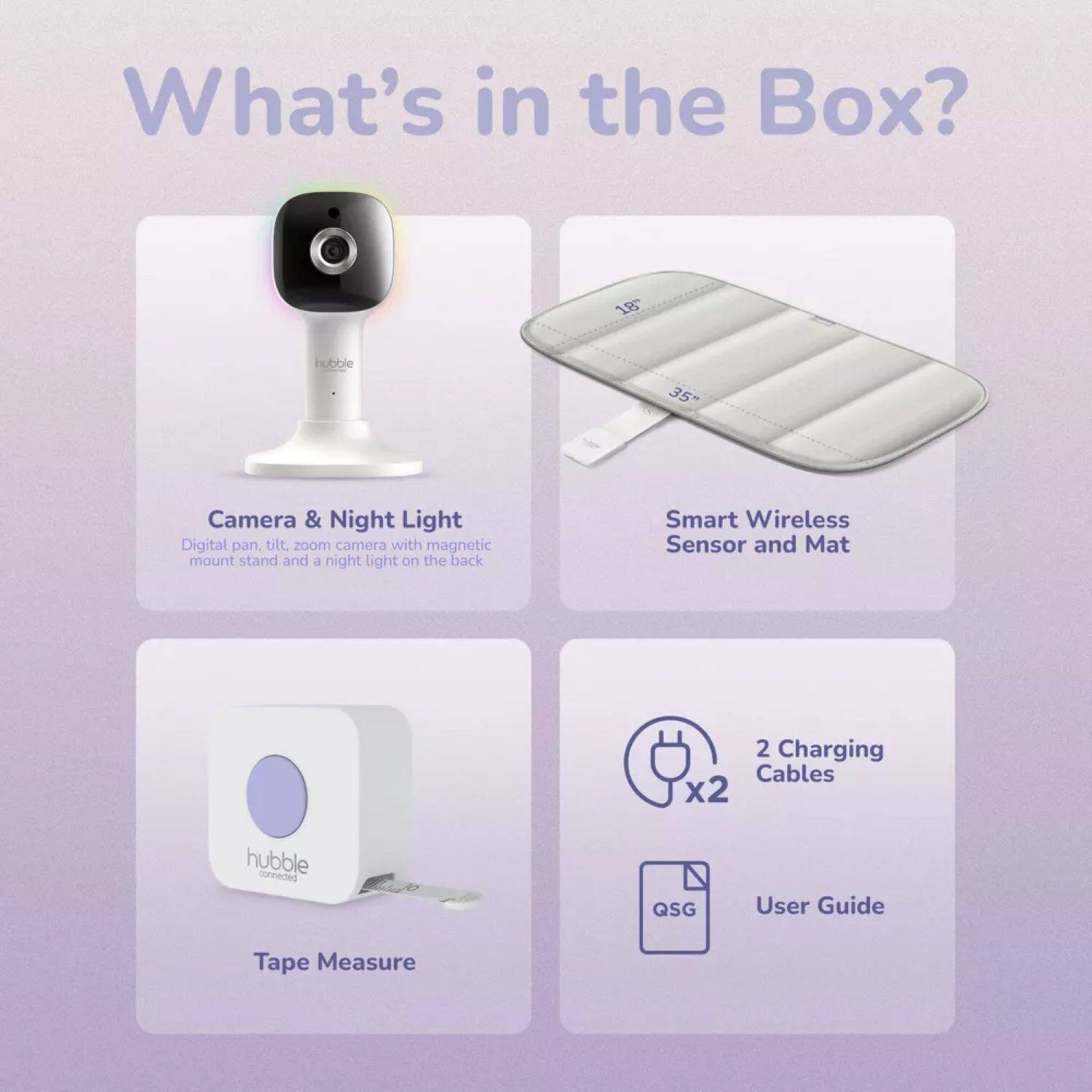 What's in the Box?

- 18" hubble 35" Camera & Night Light
  - Digital pan tilt, zoom camera with magnetic mount stand and a night light on the back
- Smart Wireless Sensor and Mat
- 2 Charging Cables x2
- hubble connected QSG User Guide
- Tape Measure