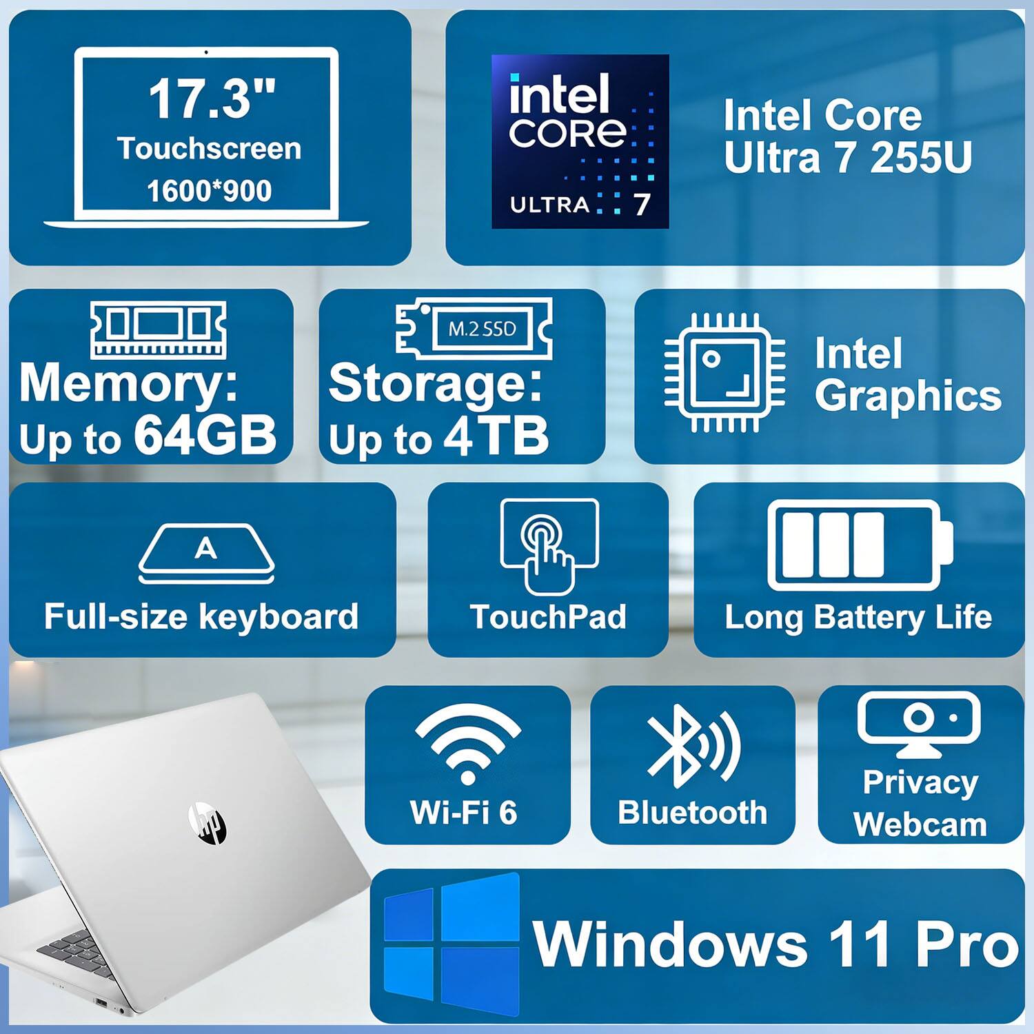 17.3" Touchscreen  
1600*900  
Intel Core Ultra 7 255U  
M.2 SSD  
Memory: Up to 64GB  
Storage: Up to 4TB  
Intel Graphics  
Full-size keyboard  
TouchPad  
Long Battery Life  
Wi-Fi 6  
Bluetooth  
Privacy Webcam  
Windows 11 Pro