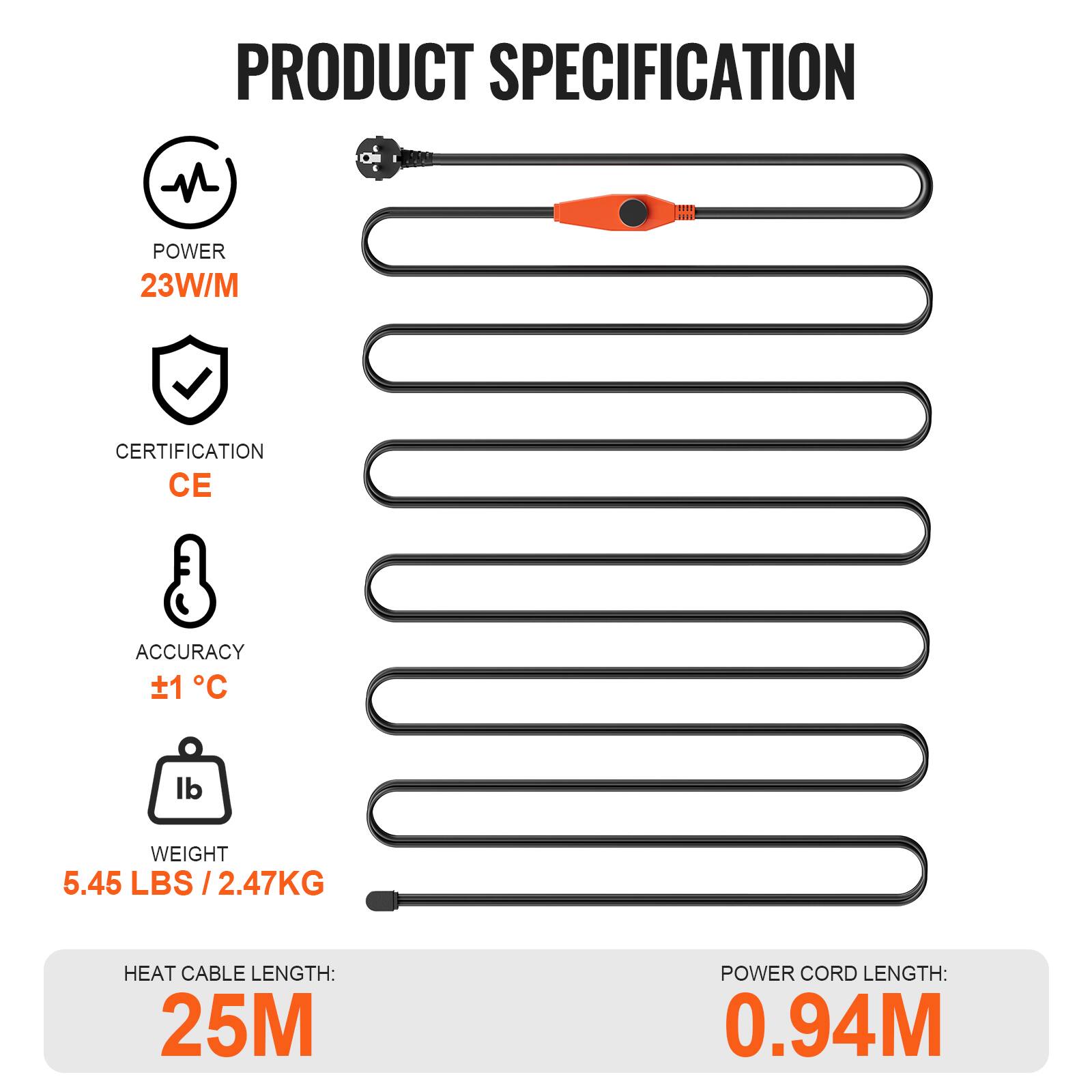 PRODUCT SPECIFICATION

- POWER: 23W/M
- CERTIFICATION: CE
- ACCURACY: ±1°C
- WEIGHT: 5.45 LBS / 2.47KG
- HEAT CABLE LENGTH: 25M
- POWER CORD LENGTH: 0.94M