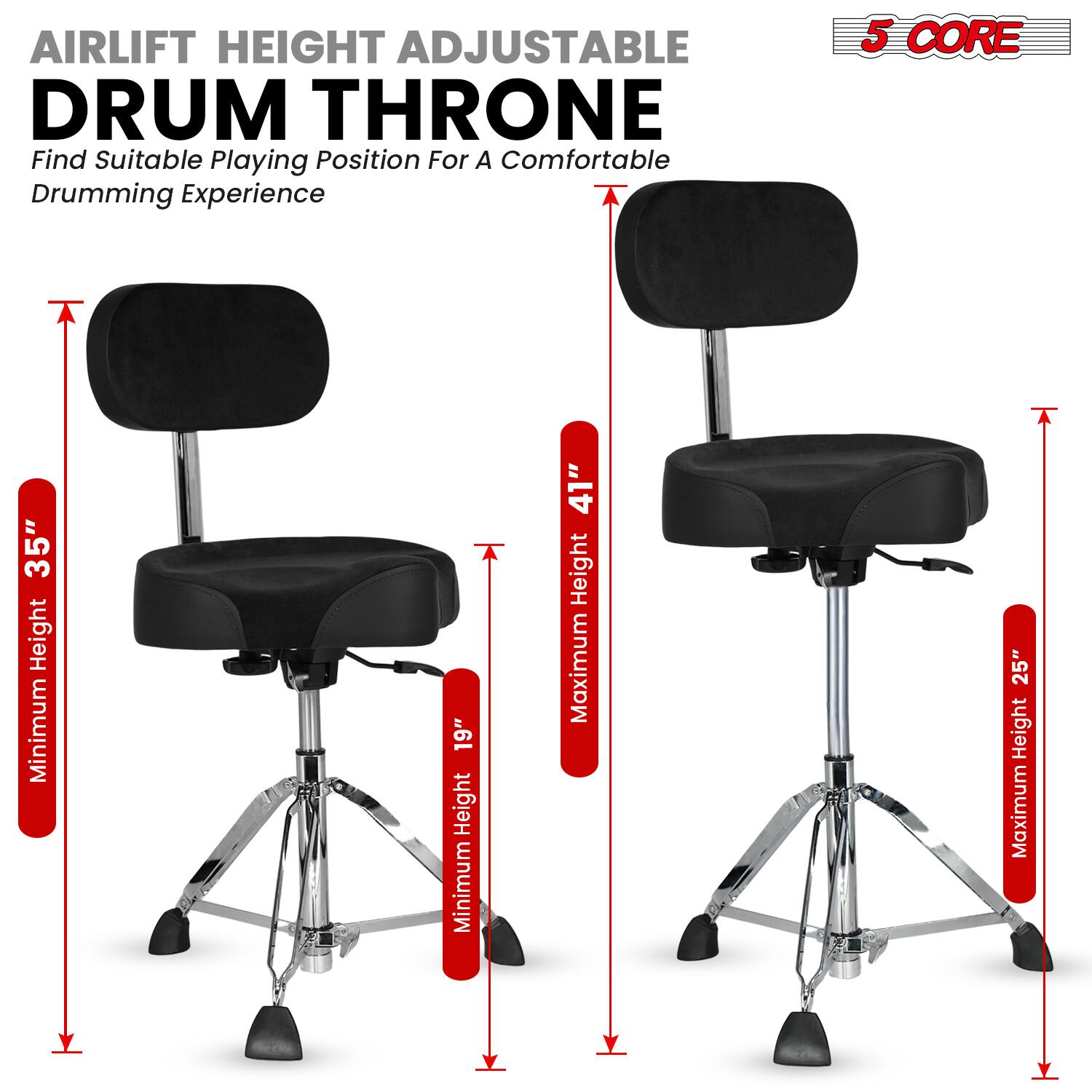 AIRLIFT HEIGHT ADJUSTABLE DRUM THRONE  
Find Suitable Playing Position For A Comfortable Drumming Experience  

5 CORE  

Minimum Height: 19"  
Maximum Height: 25"  

Minimum Height: 35"  
Maximum Height: 41"