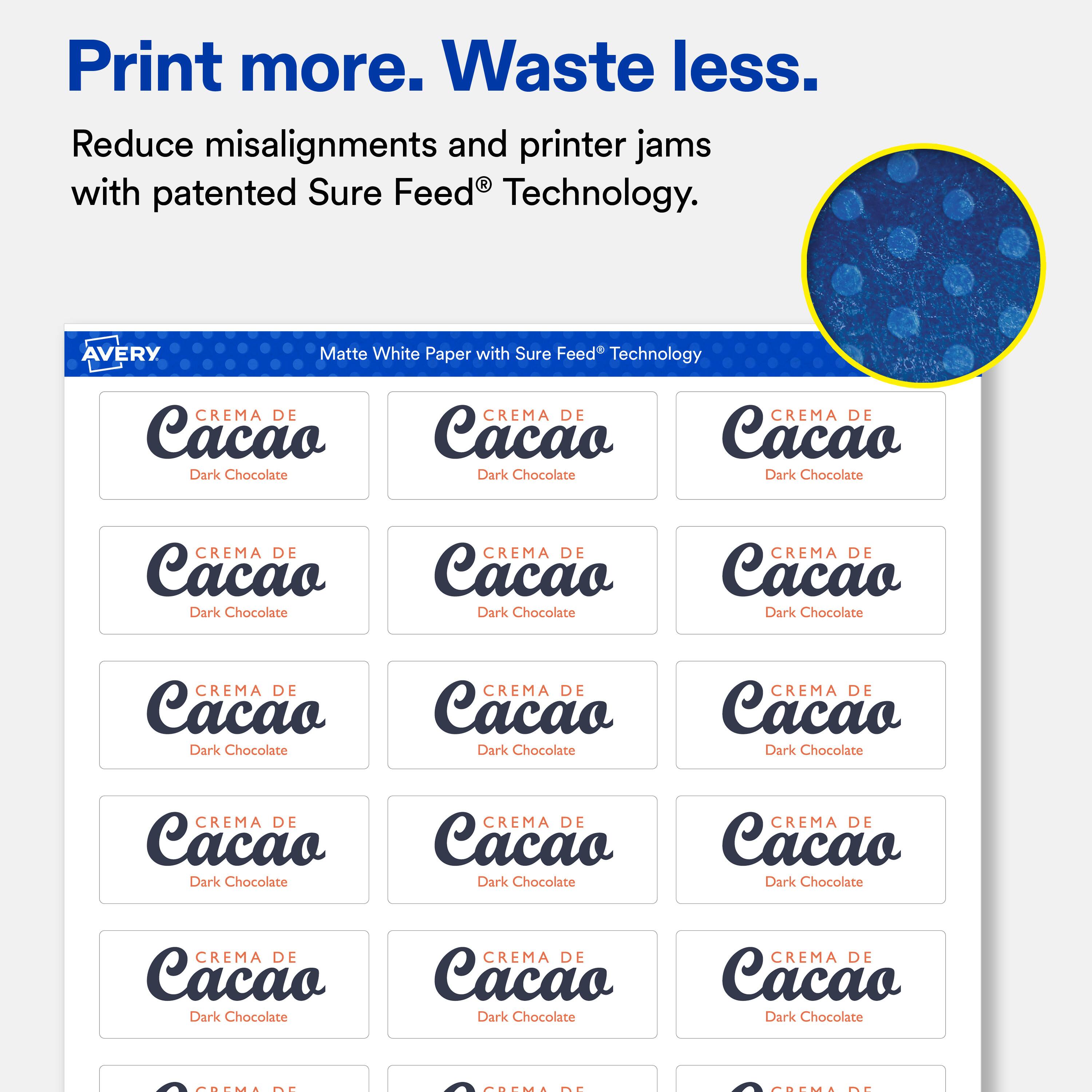 Print more. Waste less.  
Reduce misalignments and printer jams with patented Sure Feed® Technology.  

AVERY  
Matte White Paper with Sure Feed® Technology  

CREMA DE Cacao Dark Chocolate  
CREMA DE Cacao Dark Chocolate  
CREMA DE Cacao Dark Chocolate  
CREMA DE Cacao Dark Chocolate  
CREMA DE Cacao Dark Chocolate  
CREMA DE Cacao Dark Chocolate  
CREMA DE Cacao Dark Chocolate  
CREMA DE Cacao Dark Chocolate  
CREMA DE Cacao Dark Chocolate  
CREMA DE Cacao Dark Chocolate  
CREMA DE Cacao Dark Chocolate  
CREMA DE Cacao Dark Chocolate  
CREMA DE Cacao Dark Chocolate  
CREMA DE Cacao Dark Chocolate  
CREMA DE Cacao Dark Chocolate  
CREMA DE Cacao Dark Chocolate  
CREMA DE Cacao Dark Chocolate  
CREMA DE Cacao Dark Chocolate  
CREMA DE Cacao Dark Chocolate  
CREMA DE Cacao Dark Chocolate  
CREMA DE Cacao Dark Chocolate  
CREMA DE Cacao Dark Chocolate  
CREMA DE Cacao Dark Chocolate  
CREMA DE Cacao Dark Chocolate  
CREMA DE Cacao Dark Chocolate  
CREMA DE Cacao Dark Chocolate  
CREMA DE Cacao Dark Chocolate  
CREMA DE Cacao