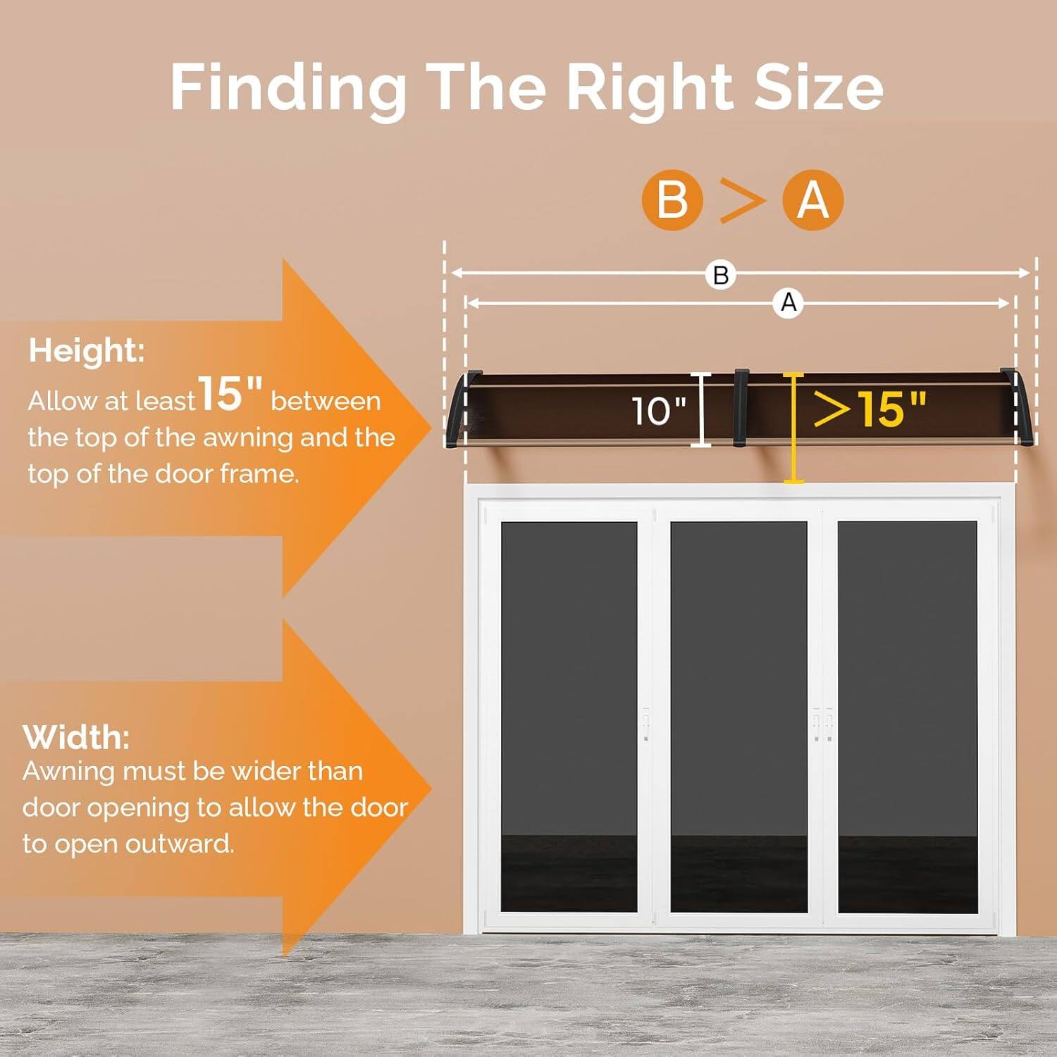 Finding The Right Size

Height:
Allow at least 15" between the top of the awning and the top of the door frame.

Width:
Awning must be wider than door opening to allow the door to open outward.