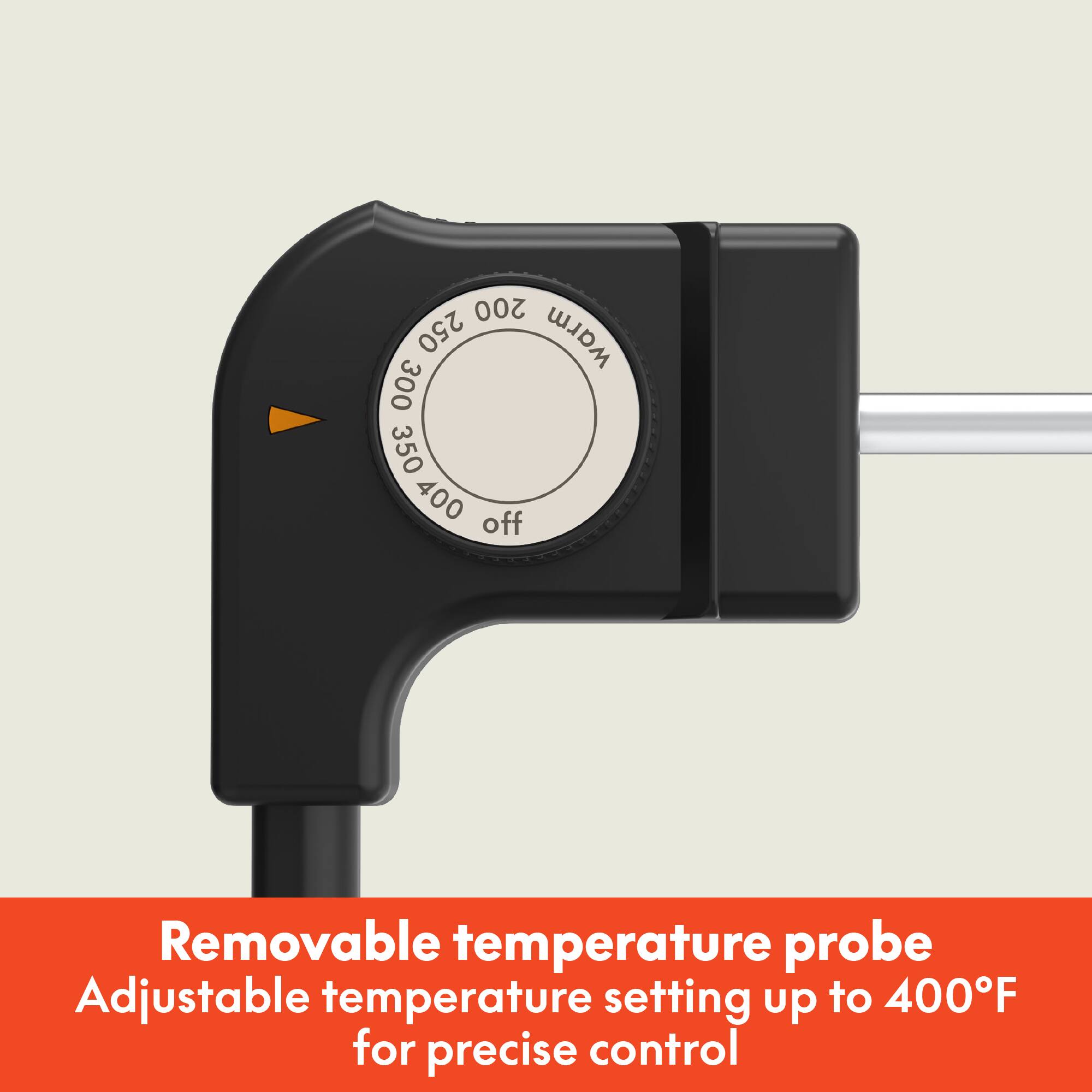 Removable temperature probe  
Adjustable temperature setting up to 400°F for precise control