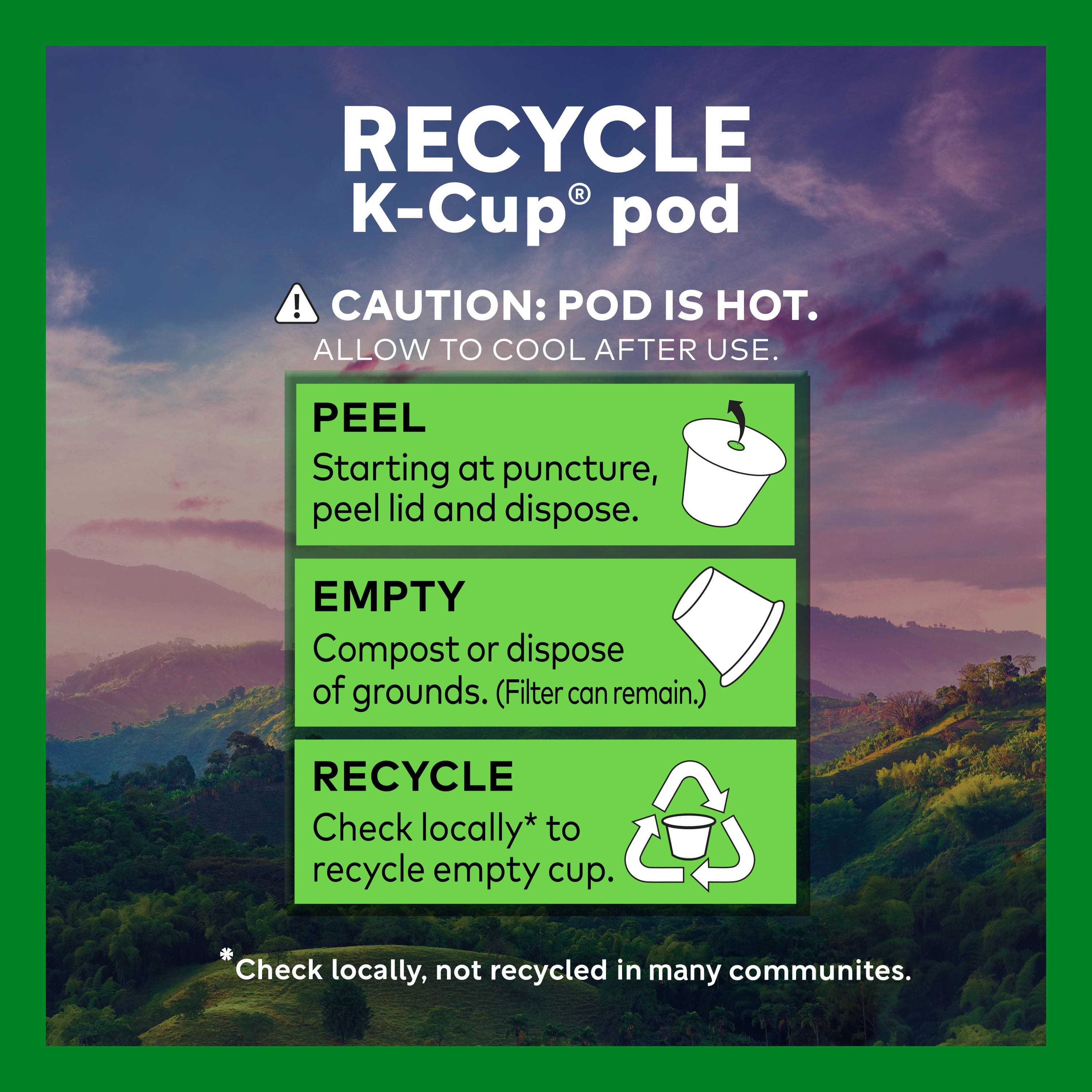 RECYCLE K-Cup® pod
CAUTION: POD IS HOT. ALLOW TO COOL AFTER USE.
PEEL
Starting at puncture, peel lid and dispose.
EMPTY
Compost or dispose of grounds. (Filter can remain.)
RECYCLE
Check locally* to recycle empty cup.
*Check locally, not recycled in many communities.