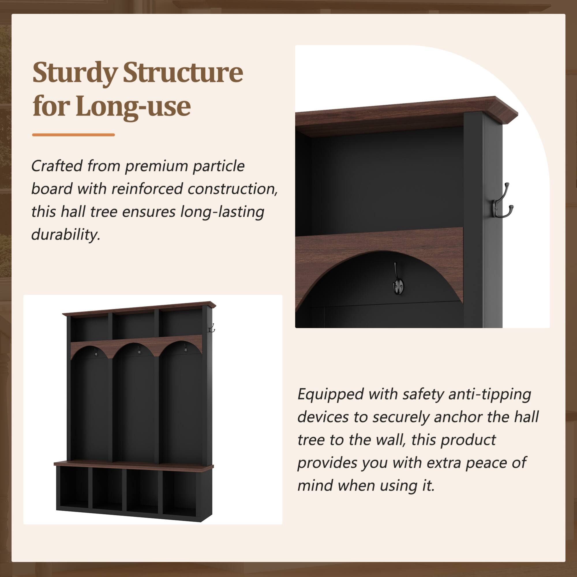 Sturdy Structure for Long-use

Crafted from premium particle board with reinforced construction, this hall tree ensures long-lasting durability.

Equipped with safety anti-tipping devices to securely anchor the hall tree to the wall, this product provides you with extra peace of mind when using it.