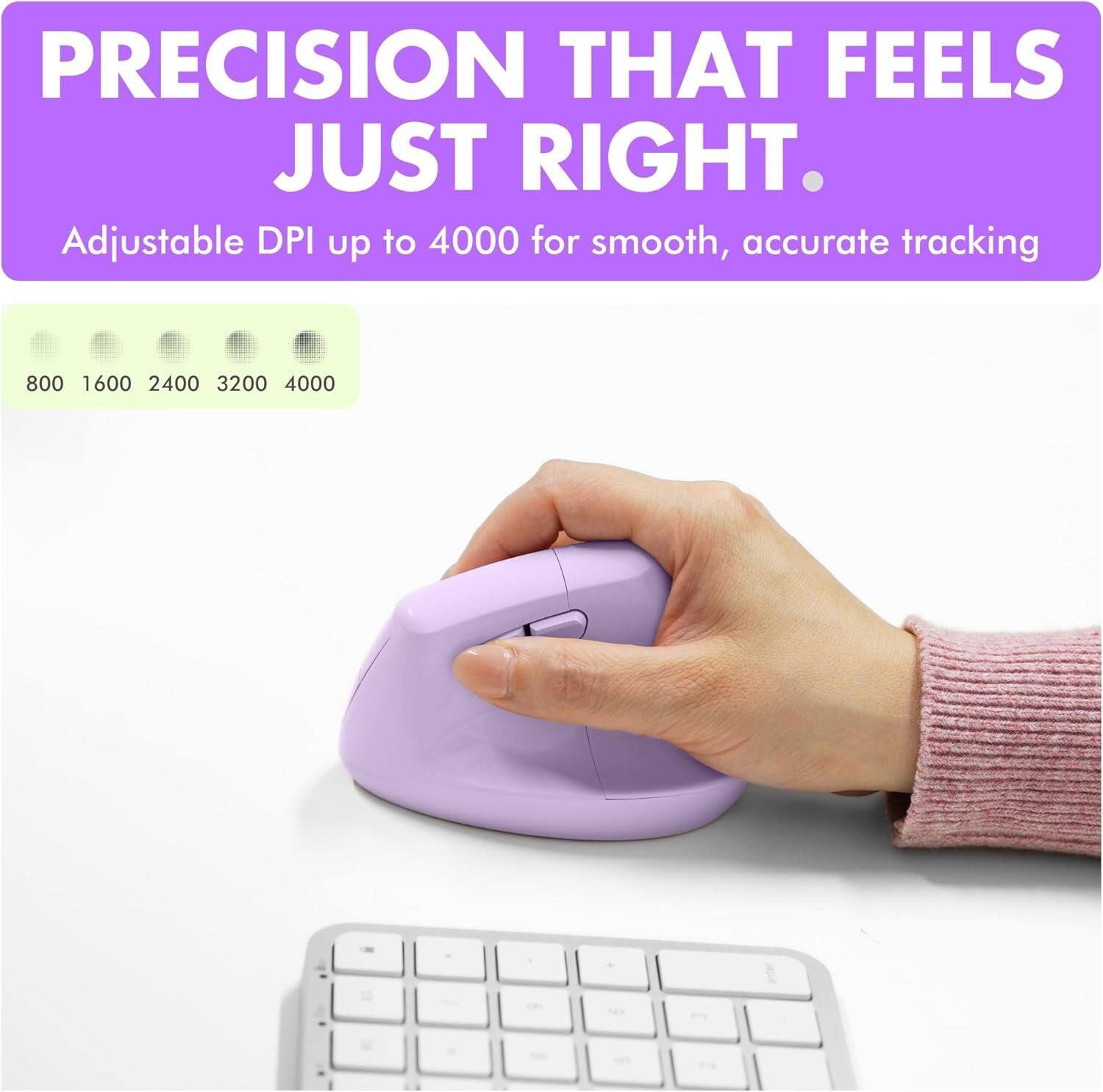 PRECISION THAT FEELS JUST RIGHT.  
Adjustable DPI up to 4000 for smooth, accurate tracking  
800 1600 2400 3200 4000