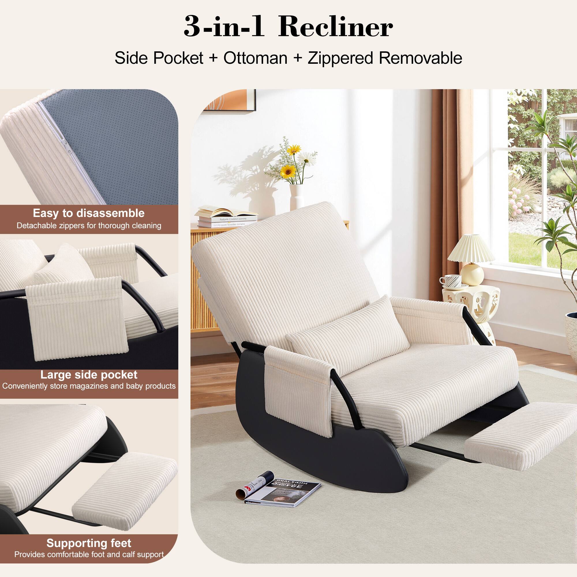 3-in-1 Recliner  
Side Pocket + Ottoman + Zippered Removable  

- Easy to disassemble  
  Detachable zippers for thorough cleaning  

- Large side pocket  
  Conveniently store magazines and baby products  

- Supporting feet  
  Provides comfortable foot and calf support