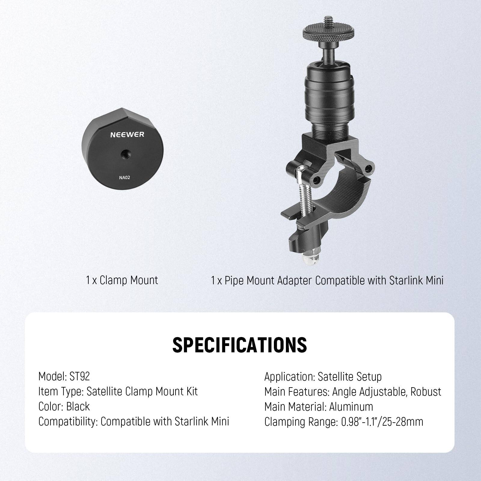 NEEWER NAO2 1 X Clamp Mount 1 X Pipe Mount Adapter Compatible with Starlink Mini

SPECIFICATIONS
Model: ST92
Item Type: Satellite Clamp Mount Kit
Color: Black
Compatibility: Compatible with Starlink Mini

Application: Satellite Setup
Main Features: Angle Adjustable, Robust
Main Material: Aluminum
Clamping Range: 0.98-1.1"/25-28mm