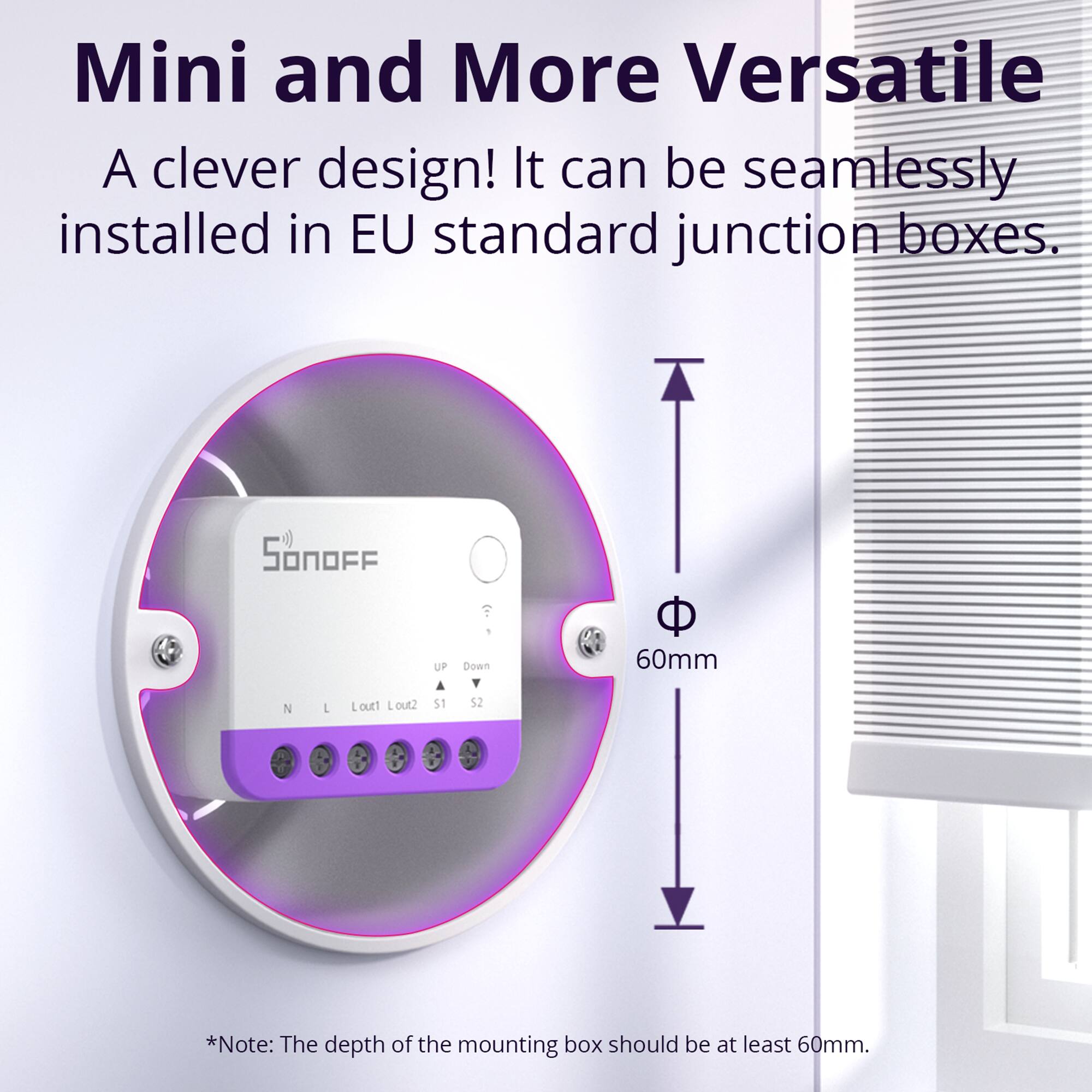 Mini and More Versatile  
A clever design! It can be seamlessly installed in EU standard junction boxes.  

SonoFF UP Down  
Lout1 Lout2 S1 S2  

*Note: The depth of the mounting box should be at least 60mm.