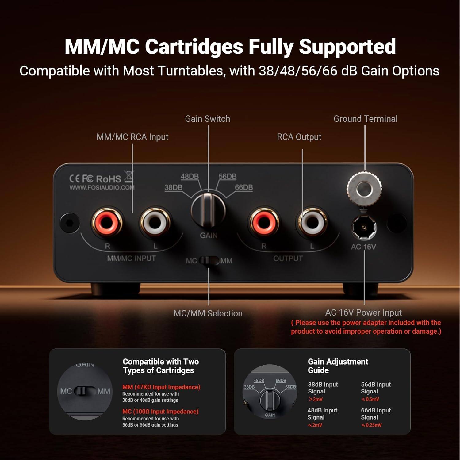 MM/MC Cartridges Fully Supported  
Compatible with Most Turntables, with 38/48/56/66 dB Gain Options  
Gain Switch  
Ground Terminal  
MM/MC RCA Input  
RCA Output  
CE FC RoHS  
www.FOSIAUDIO.COM  
48DB 38DB 56DB 66DB  
R L  
MM/MC INPUT  
GAIN  
MC MM  
R L  
OUTPUT  
AC 16V  
MC/MM Selection  
AC 16V Power Input  
(Please use the power adapter included with the product to avoid improper operation or damage.)  
MC Compatible with Two Types of Cartridges  
(47KO Input Impedance)  
MM Recommended for use with 38dB or 48dB gain settings  
MC (1000 Input Impedance) Recommended for use with 56dB or 66dB gain settings  
4000 2A00 3800  
AC GLAIN  
Gain Adjustment Guide  
38dB Input  
56dB Input  
Signal  
Signal  
2mV  
0.5mV  
48dB Input  
66dB Input  
Signal  
Signal  
2m