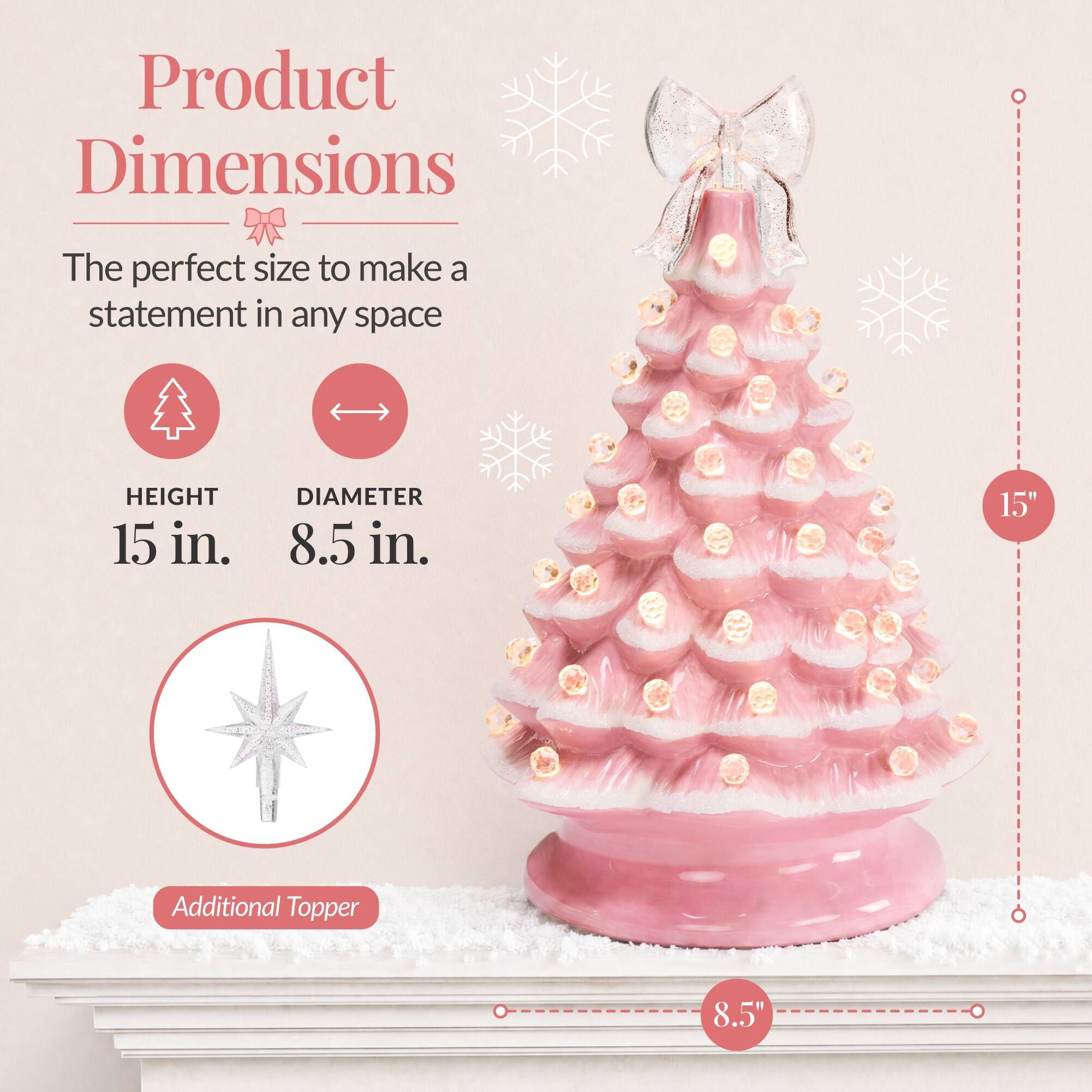 Product Dimensions  
The perfect size to make a statement in any space  
HEIGHT 15 in.  
DIAMETER 8.5 in.  
15"  
Additional Topper  
8.5"