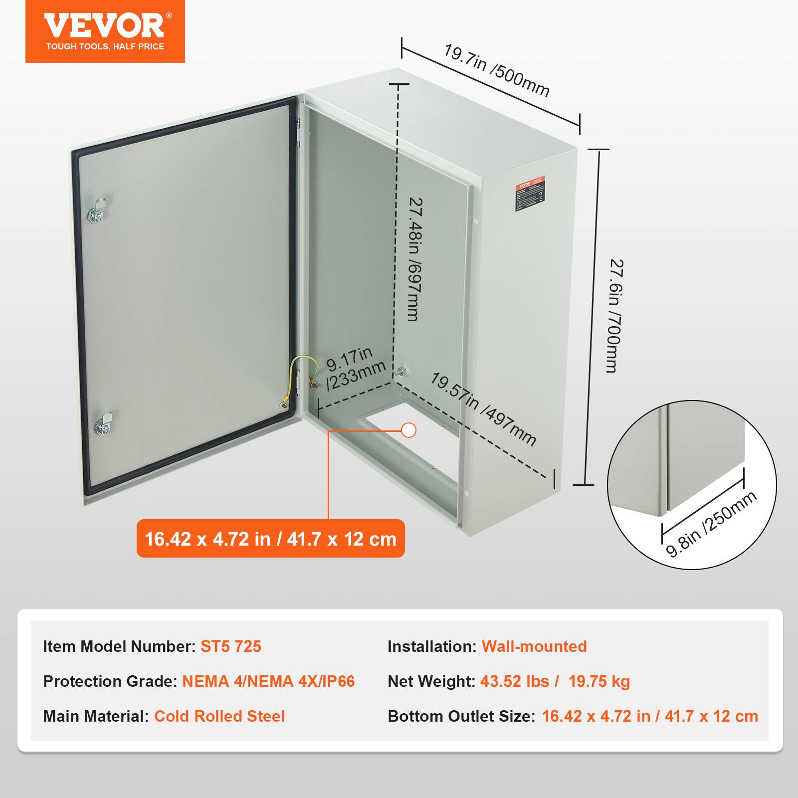 VEVOR TOUGH TOOLS, HALF PRICE

19.7in / 500mm  
16.42 x 4.72 in  
27.48in / 697mm  
9.17in / 233mm  
19.57in / 497mm  
41.7 x 12 cm  
27.6in / 700mm / 250mm  
9.8in  

Item Model Number: ST5 725  
Installation: Wall-mounted  
Protection Grade: NEMA 4/NEMA 4X/IP66  
Net Weight: 43.52 lbs / 19.75 kg  
Main Material: Cold Rolled Steel  
Bottom Outlet Size: 16.42 x 4.72 in / 41.7 x 12 cm