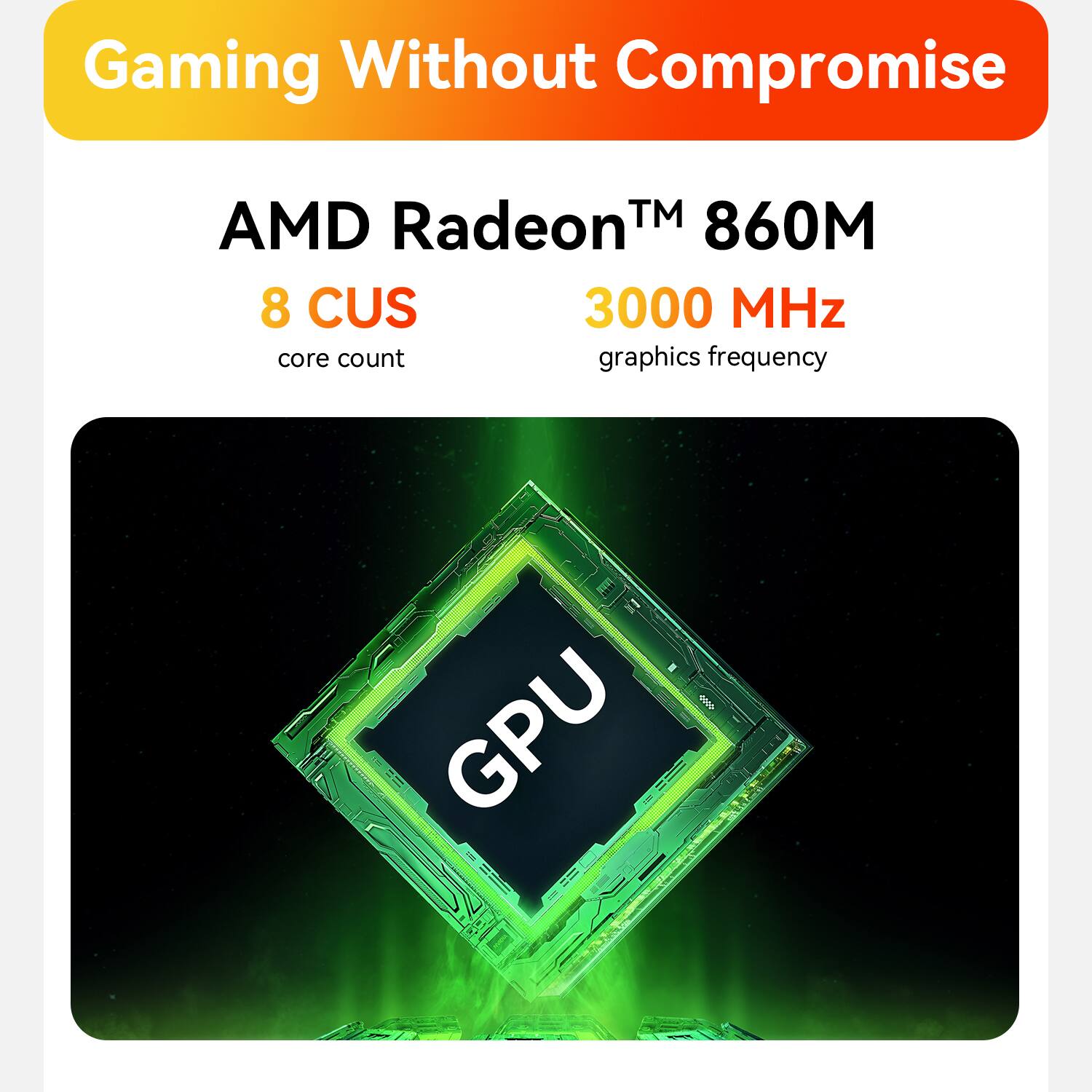 Gaming Without Compromise

AMD Radeon™ 860M

8 CUS
core count

3000 MHz
graphics frequency

GPU