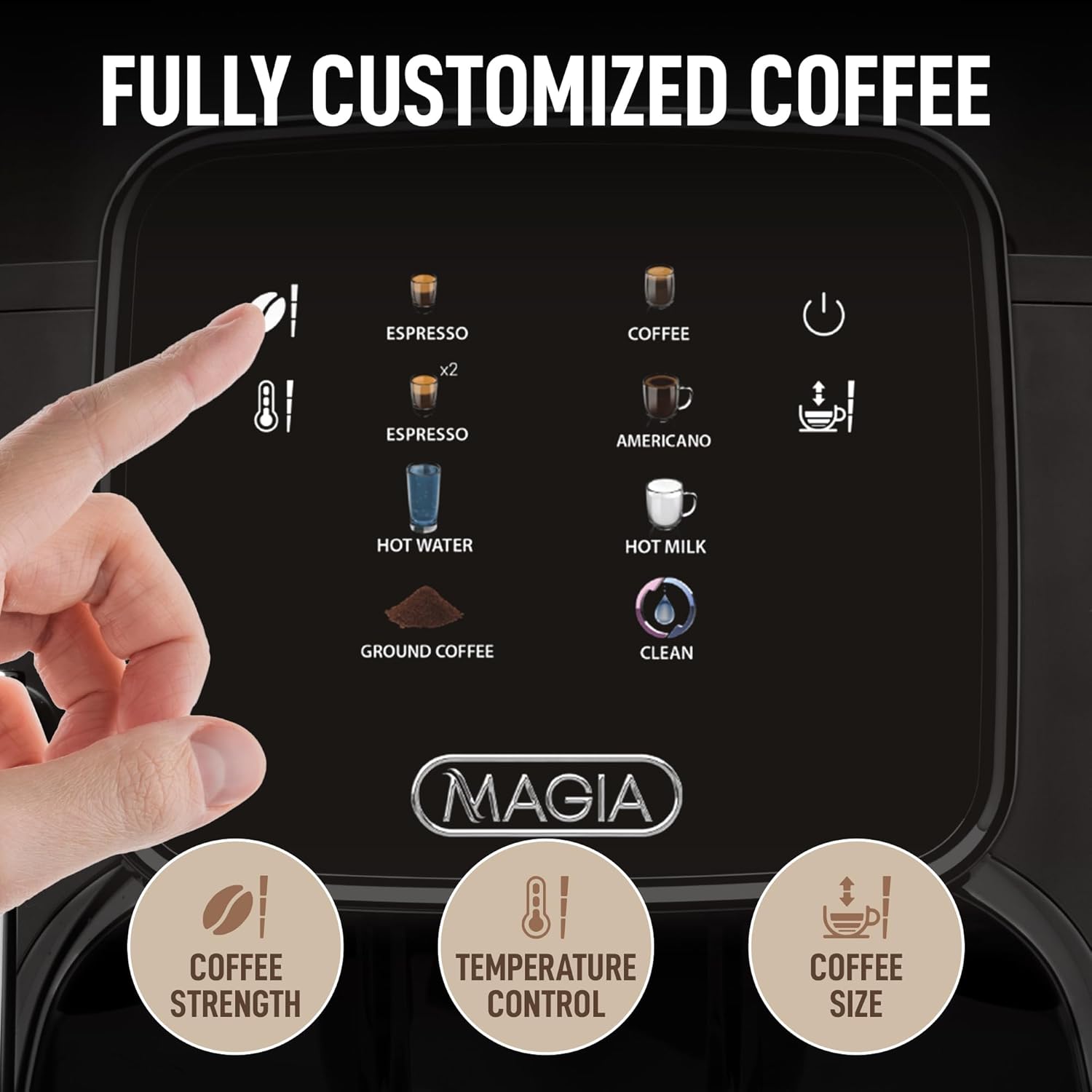 FULLY CUSTOMIZED COFFEE
ESPRESSO x2
ESPRESSO
COFFEE
AMERICANO
HOT WATER
HOT MILK
GROUND COFFEE
CLEAN
MAGIA
COFFEE STRENGTH
TEMPERATURE CONTROL
COFFEE SIZE