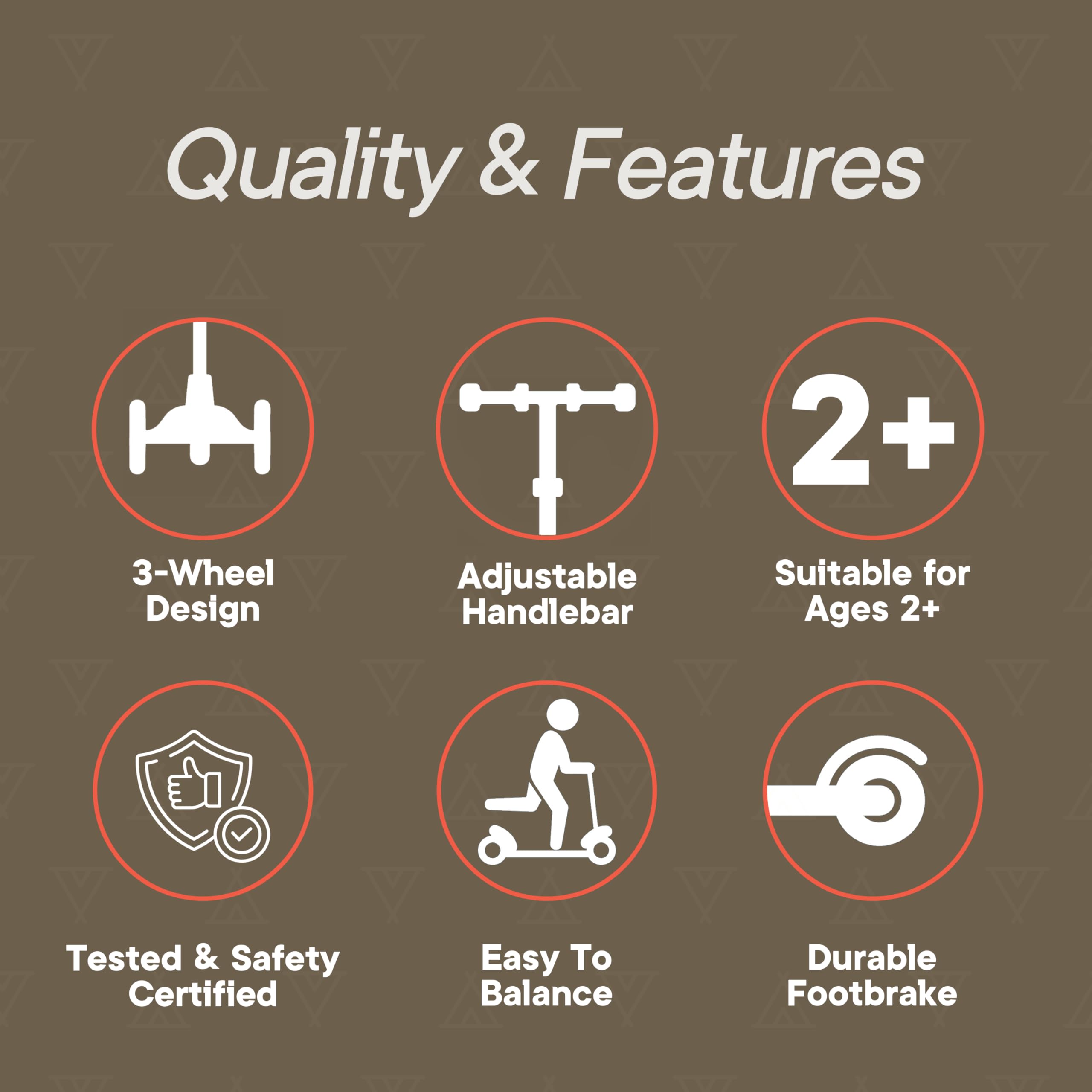 Quality & Features

- 3-Wheel Design
- Adjustable Handlebar
- Suitable for Ages 2+
- Tested & Safety Certified
- Easy To Balance
- Durable Footbrake