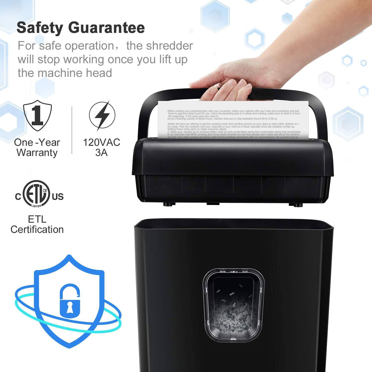 Safety Guarantee

For safe operation, the shredder will stop working once you lift up the machine head

1. One-Year Warranty
2. 120VAC 3A
3. ETL Certification