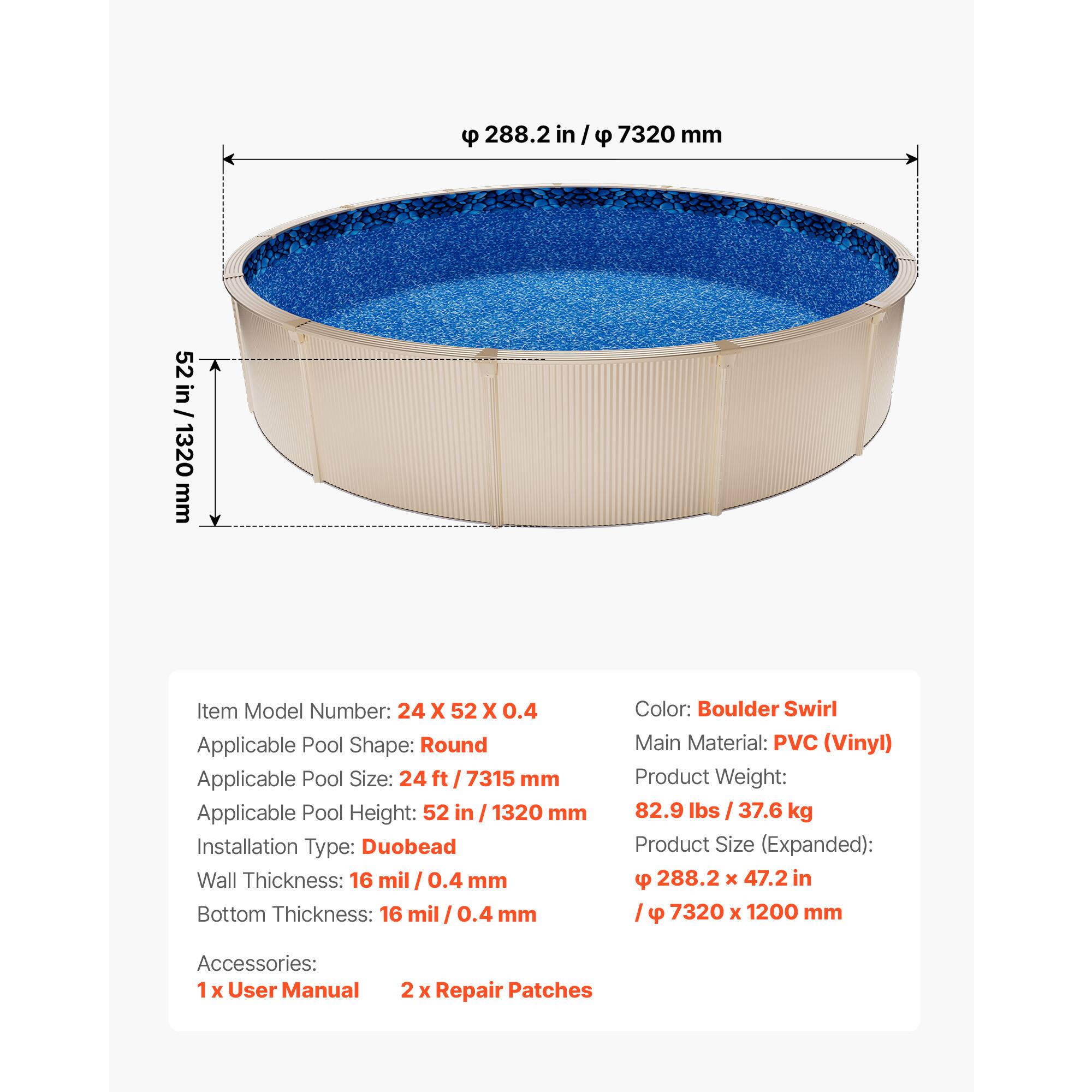 288.2 in / 7320 mm  
52 in / 1320 mm  

Item Model Number: 24 X 52 X 0.4  
Applicable Pool Shape: Round  
Applicable Pool Size: 24 ft / 7315 mm  
Applicable Pool Height: 52 in / 1320 mm  
Installation Type: Duobead  
Wall Thickness: 16 mil / 0.4 mm  
Bottom Thickness: 16 mil / 0.4 mm  

Color: Boulder Swirl  
Main Material: PVC (Vinyl)  
Product Weight: 82.9 lbs / 37.6 kg  
Product Size (Expanded): 288.2 X 47.2 in / 7320 X 1200 mm  

Accessories:  
1 X User Manual  
2 X Repair Patches