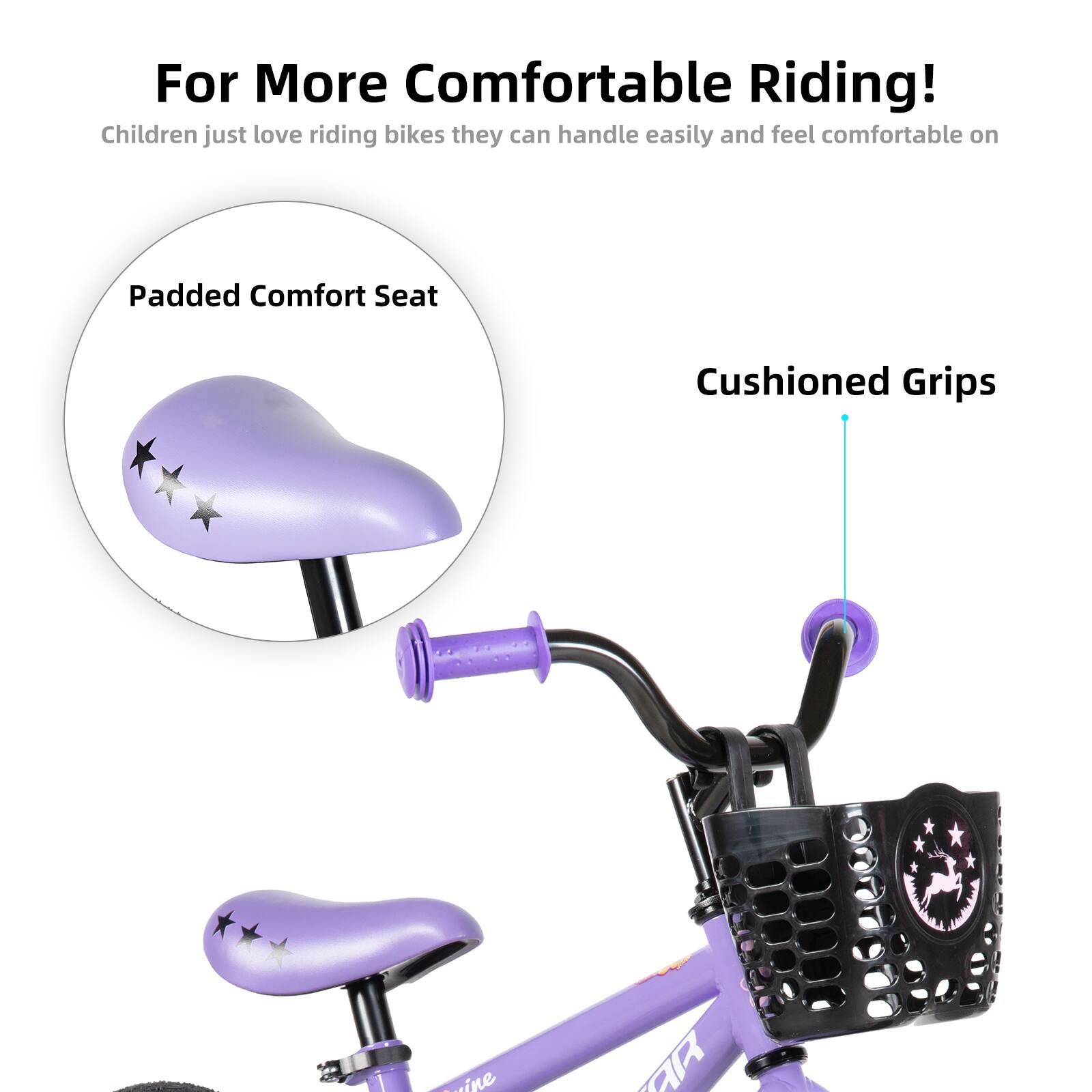 For More Comfortable Riding!  
Children just love riding bikes they can handle easily and feel comfortable on  

Padded Comfort Seat  
Cushioned Grips
