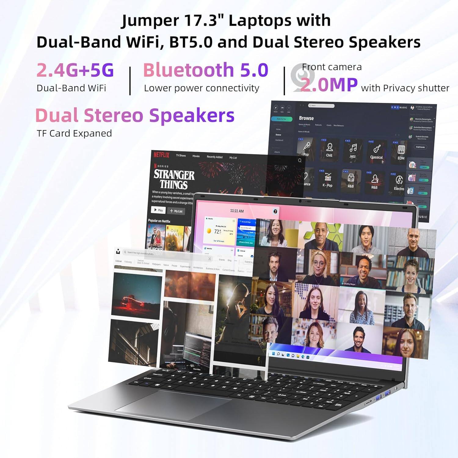 Jumper 17.3" Laptops with Dual-Band WiFi, BT5.0 and Dual Stereo Speakers 2.4G+5G Bluetooth 5.0 Front camera Dual-Band WiFi Lower power connectivity 2.0MP with Privacy shutter -- Dual Stereo Speakers Browse TF Card Expanded! NETFLIX and YouTube Stranger Things - Popular Music - Pop Y 160. H BLE Election - 11 AM FuB 721 -