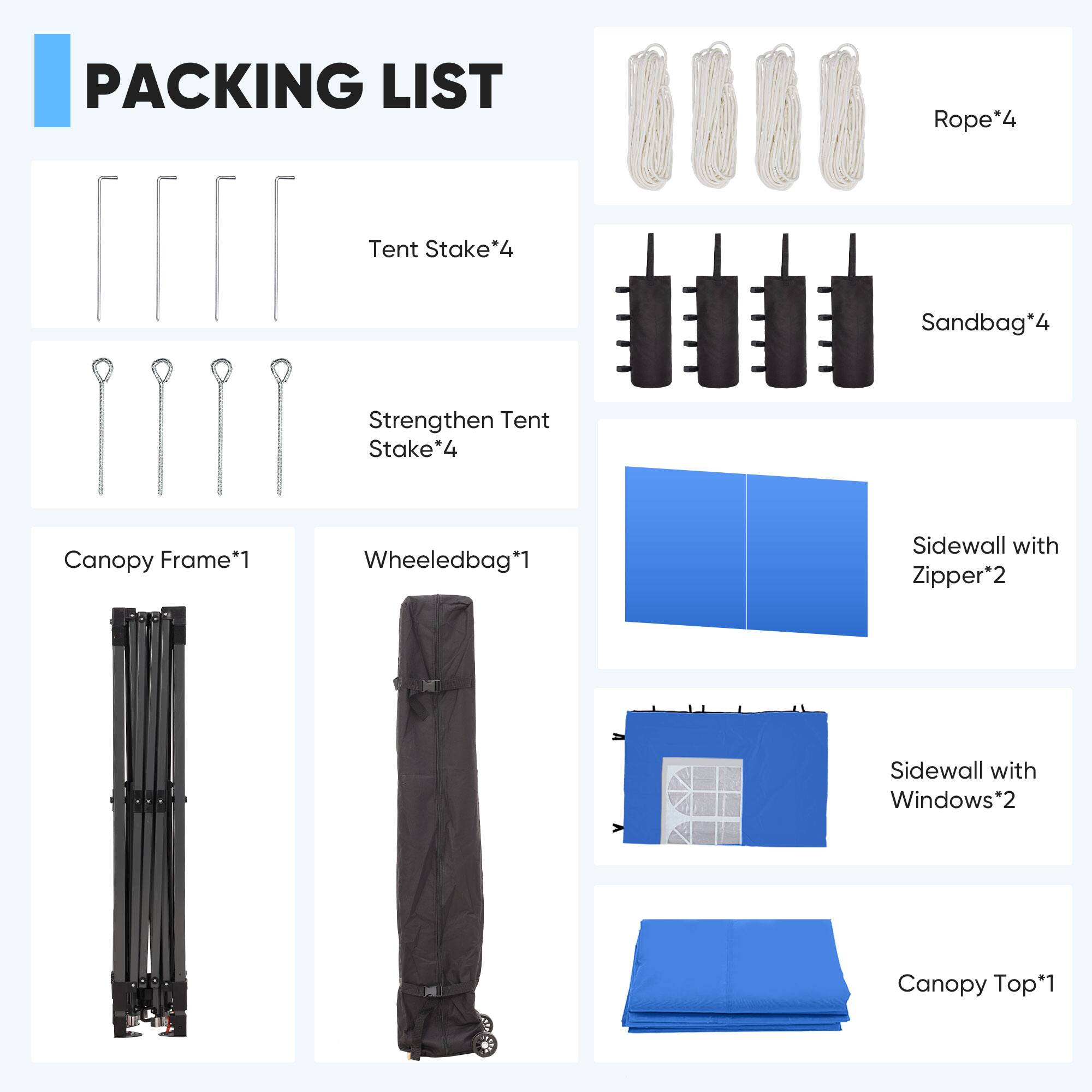 PACKING LIST

- Rope*4
- Tent Stake*4
- Sandbag*4
- Strengthen Tent Stake*4
- Canopy Frame*1
- Wheeledbag*1
- Sidewall with Zipper*2
- Sidewall with Windows*2
- Canopy Top*1