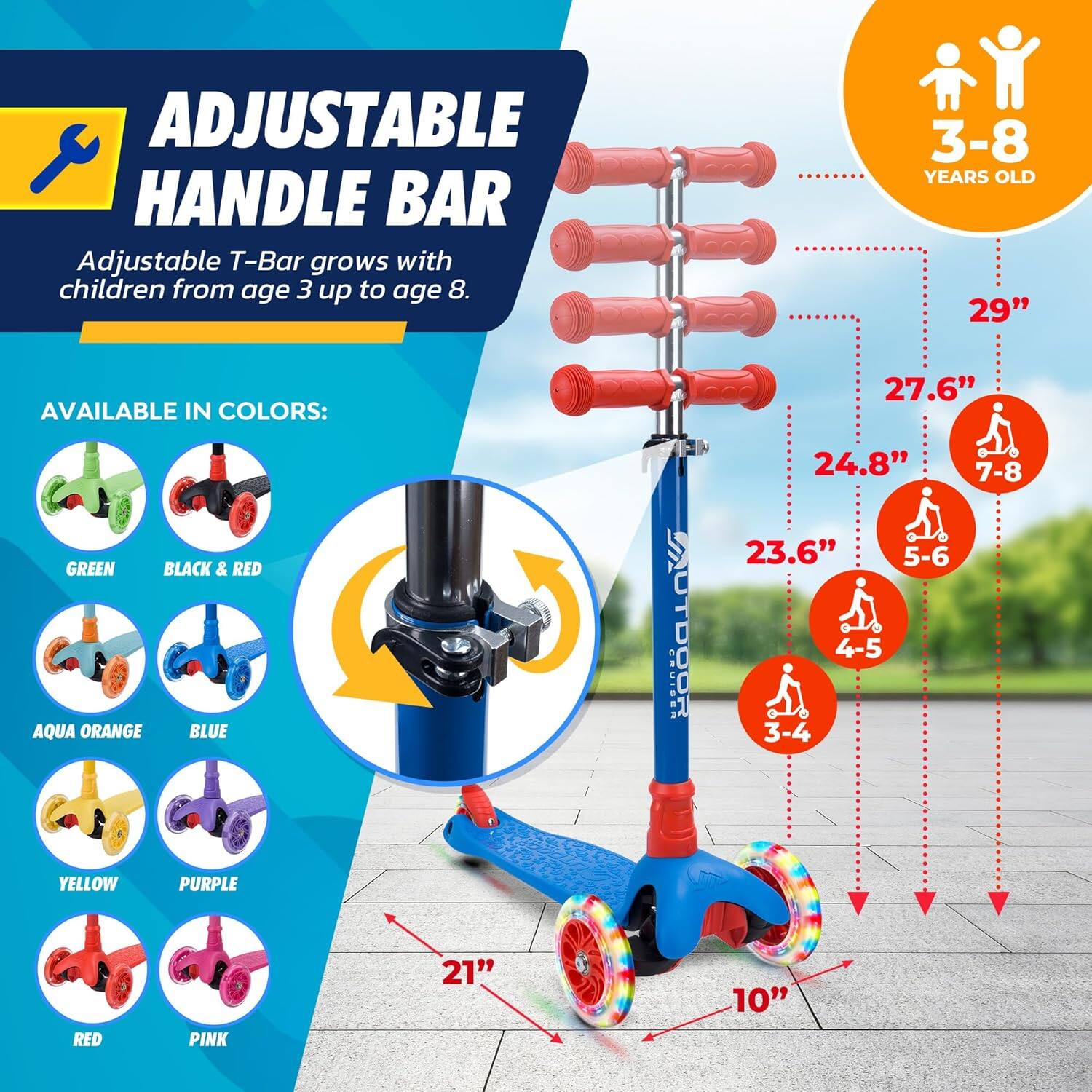 **ADJUSTABLE HANDLE BAR**

Adjustable T-Bar grows with children from age 3 up to age 8.

**AVAILABLE IN COLORS:**
- GREEN
- BLACK & RED
- AQUA ORANGE
- BLUE
- YELLOW
- PURPLE
- RED
- PINK

**3-8 YEARS OLD**

- 29" (7-8)
- 27.6" (5-6)
- 24.8" (4-5)
- 23.6" (3-4)

**21"**  
**10"**