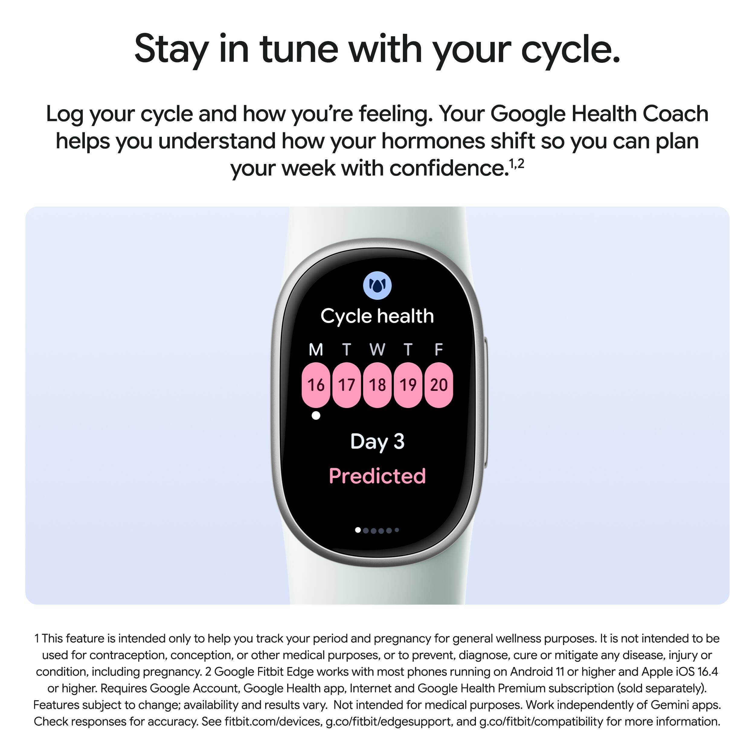 Stay in tune with your cycle.

Log your cycle and how you're feeling. Your Google Health Coach helps you understand how your hormones shift so you can plan your week with confidence.¹²

Cycle health
M T W T F
16 17 18 19 20
Day 3 Predicted

1 This feature is intended only to help you track your period and pregnancy for general wellness purposes. It is not intended to be used for contraception, conception, or other medical purposes, or to prevent, diagnose, cure or mitigate any disease, injury or condition, including pregnancy. 2 Google Fitbit Edge works with most phones running on Android 11 or higher and Apple iOS 16.4 or higher. Requires Google Account, Google Health app, Internet and Google Health Premium subscription (sold separately). Features subject to change; availability and results vary. Not intended for medical purposes. Work independently of Gemini apps. Check responses for accuracy. See fitbit.com/devices, g.co/fitbit/edgesupport, and g.co/fitbit/compatibility for more information.