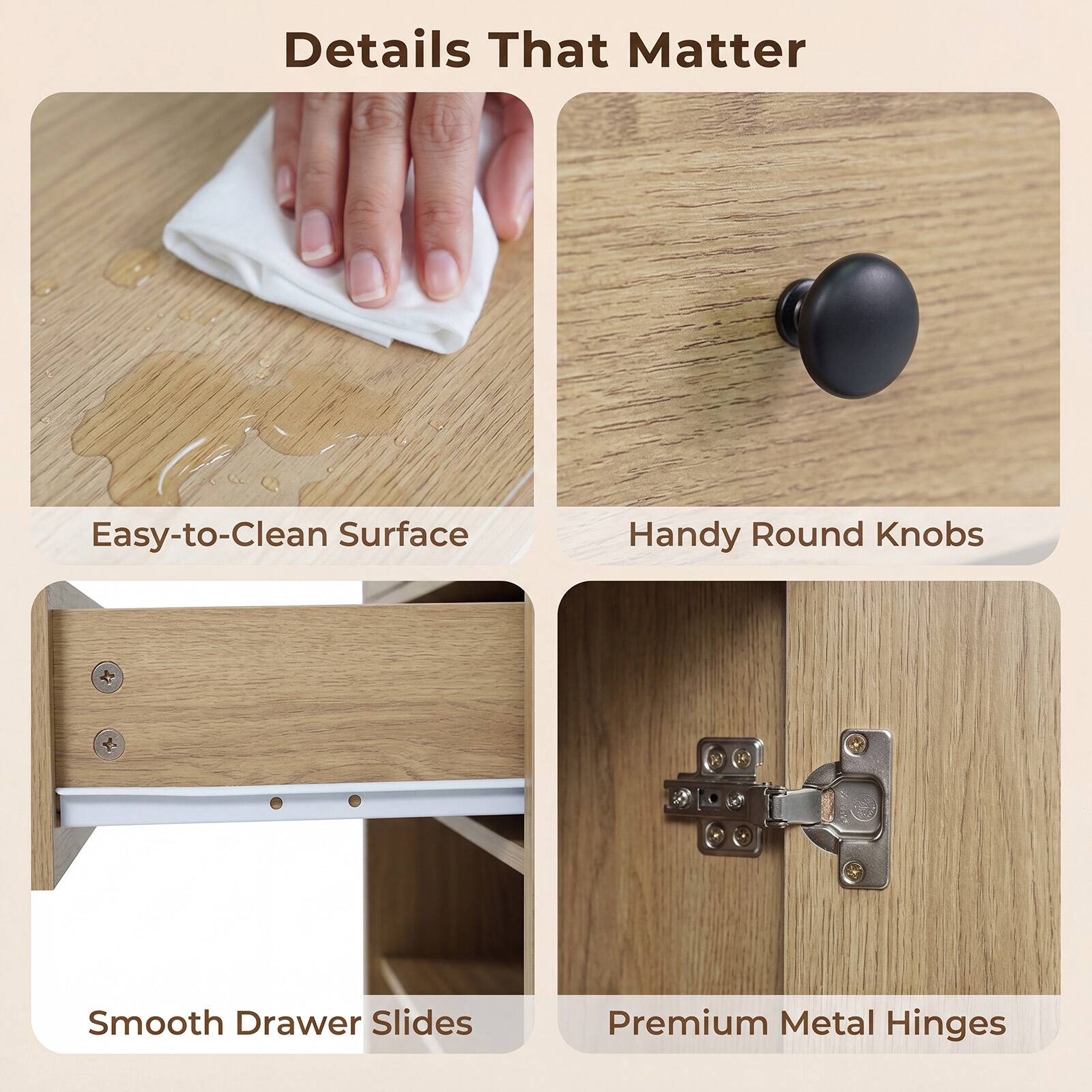 Details That Matter

- Easy-to-Clean Surface
- Handy Round Knobs
- Smooth Drawer Slides
- Premium Metal Hinges