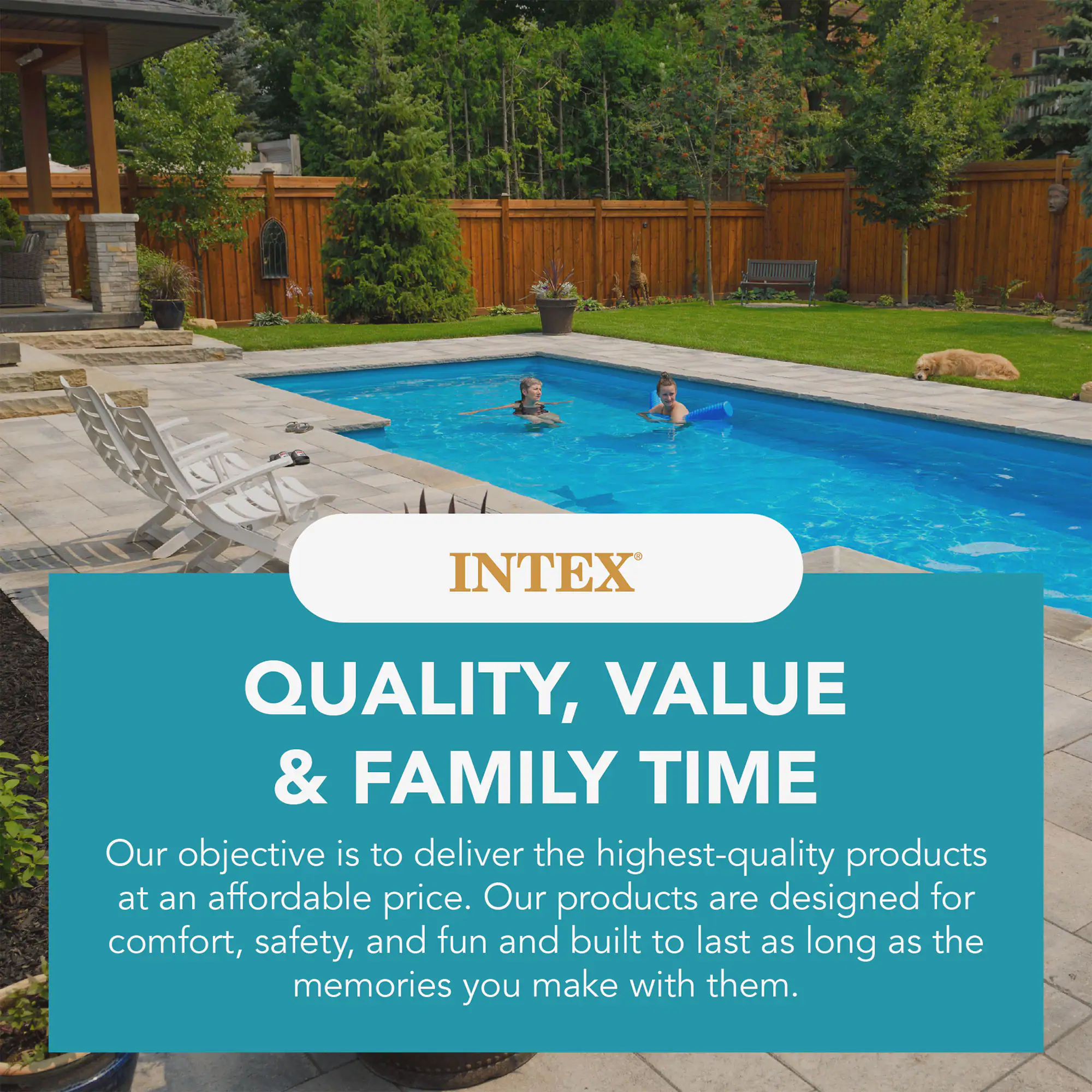 INTEX  
QUALITY, VALUE & FAMILY TIME  
Our objective is to deliver the highest-quality products at an affordable price. Our products are designed for comfort, safety, and fun and built to last as long as the memories you make with them.