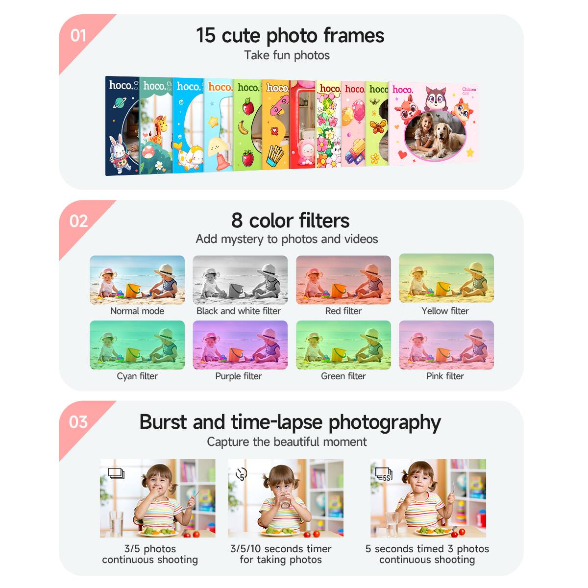 01  
15 cute photo frames  
Take fun photos  

02  
8 color filters  
Add mystery to photos and videos  
Normal mode  
Black and white filter  
Red filter  
Yellow filter  
Cyan filter  
Purple filter  
Green filter  
Pink filter  

03  
Burst and time-lapse photography  
Capture the beautiful moment  
3/5 photos continuous shooting  
3/5/10 seconds timer for taking photos  
5 seconds timed 3 photos continuous shooting