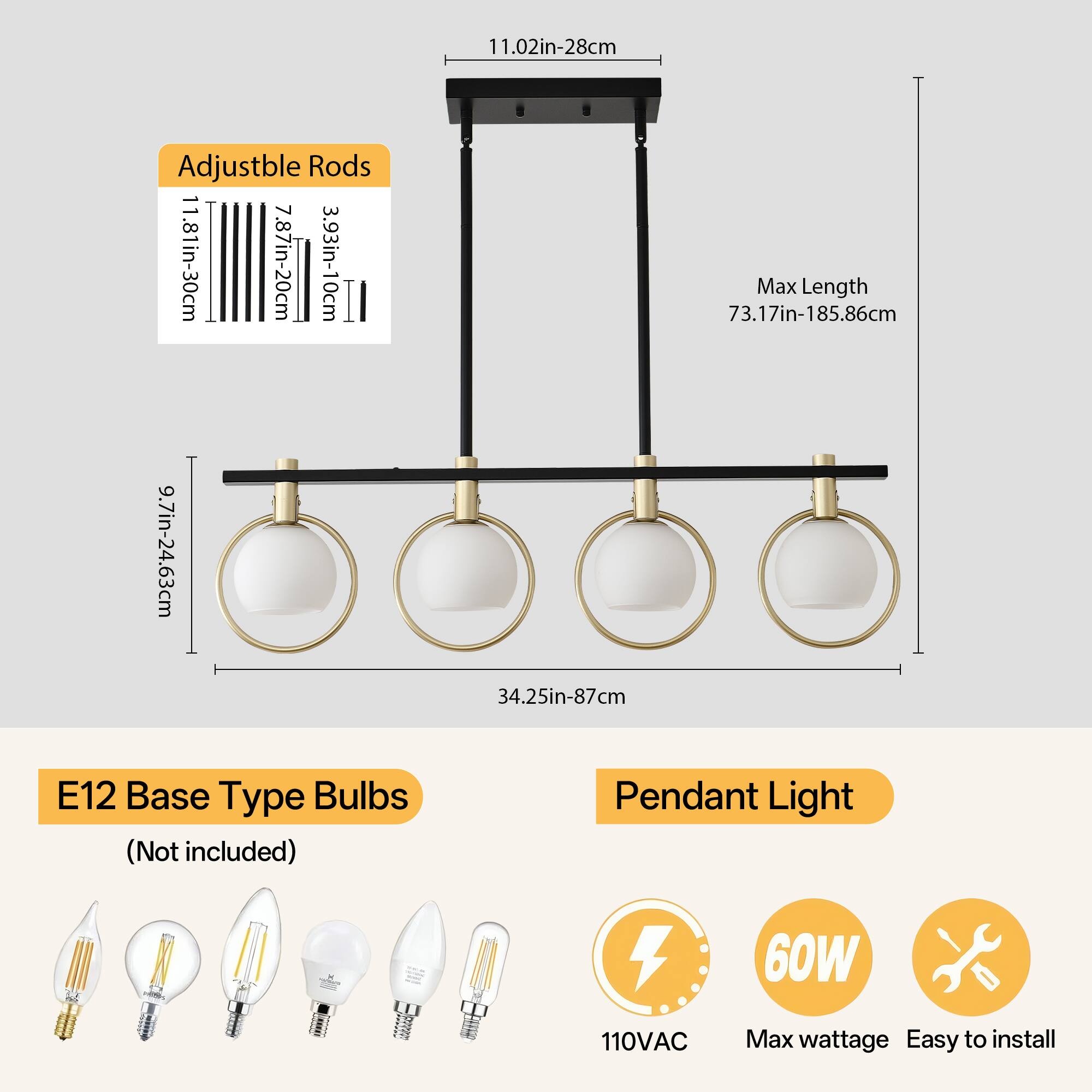 Adjustable Rods  
11.02in-28cm  
11.81in-30cm  
7.87in-20cm  
3.93in-10cm  

Max Length  
73.17in-185.86cm  

E12 Base Type Bulbs (Not included)  

Pendant Light  
110VAC  
60W  
Max wattage  
Easy to install