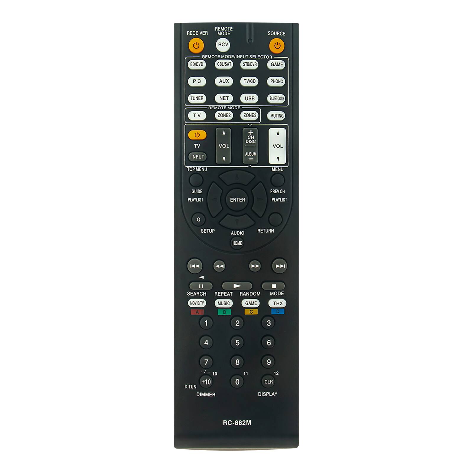 REMOTE RECEIVER MODE  
SOURCE  
RCV  
REMOTE MODE/INPUT SELECTOR  
BD/DVD  
CBL/SAT  
STB/DVR  
GAME  
PC  
AUX  
TV/CD  
PHONO  
TUNER  
NET  
USB  
BLUETOOTH  
REMOTE MODE  
TV  
ZONE2  
ZONE3  
MUTING  
TV  
VOL  
+  
CH DISC  
VOL  
INPUT  
TOP MENU  
MENU  
GUIDE  
PLAYLIST  
ENTER  
PREV CH  
PLAYLIST  
SETUP  
AUDIO  
RETURN  
HOME  
SEARCH  
REPEAT  
RANDOM MODE  
MOMENTY  
MUSIC  
GAME  
THX  
A  
B  
C  
1  
2  
3  
4  
5  
6  
7  
8  
9  
0  
+10  
D.TUN  
DIMMER  
11  
12  
CLR  
DISPLAY  
RC-882M