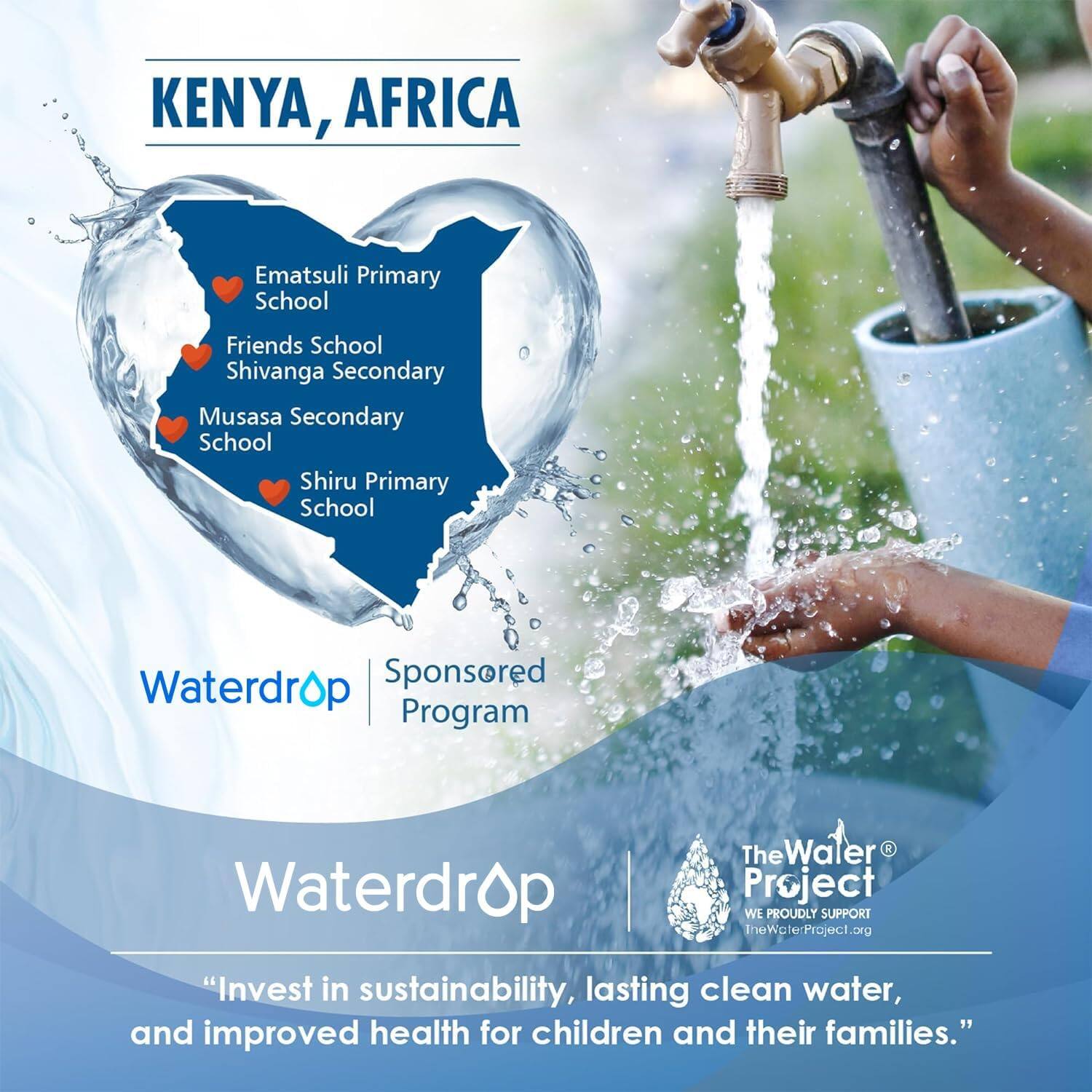 KENYA, AFRICA

Ematsuli Primary School  
Friends School  
Shivanga Secondary  
Musasa Secondary School  
Shiru Primary School  

Waterdrop  
Sponsored Program  

Waterdrop  

The Water Project  
WE PROUDLY SUPPORT  
TheWaterProject.org  

"Invest in sustainability, lasting clean water, and improved health for children and their families."