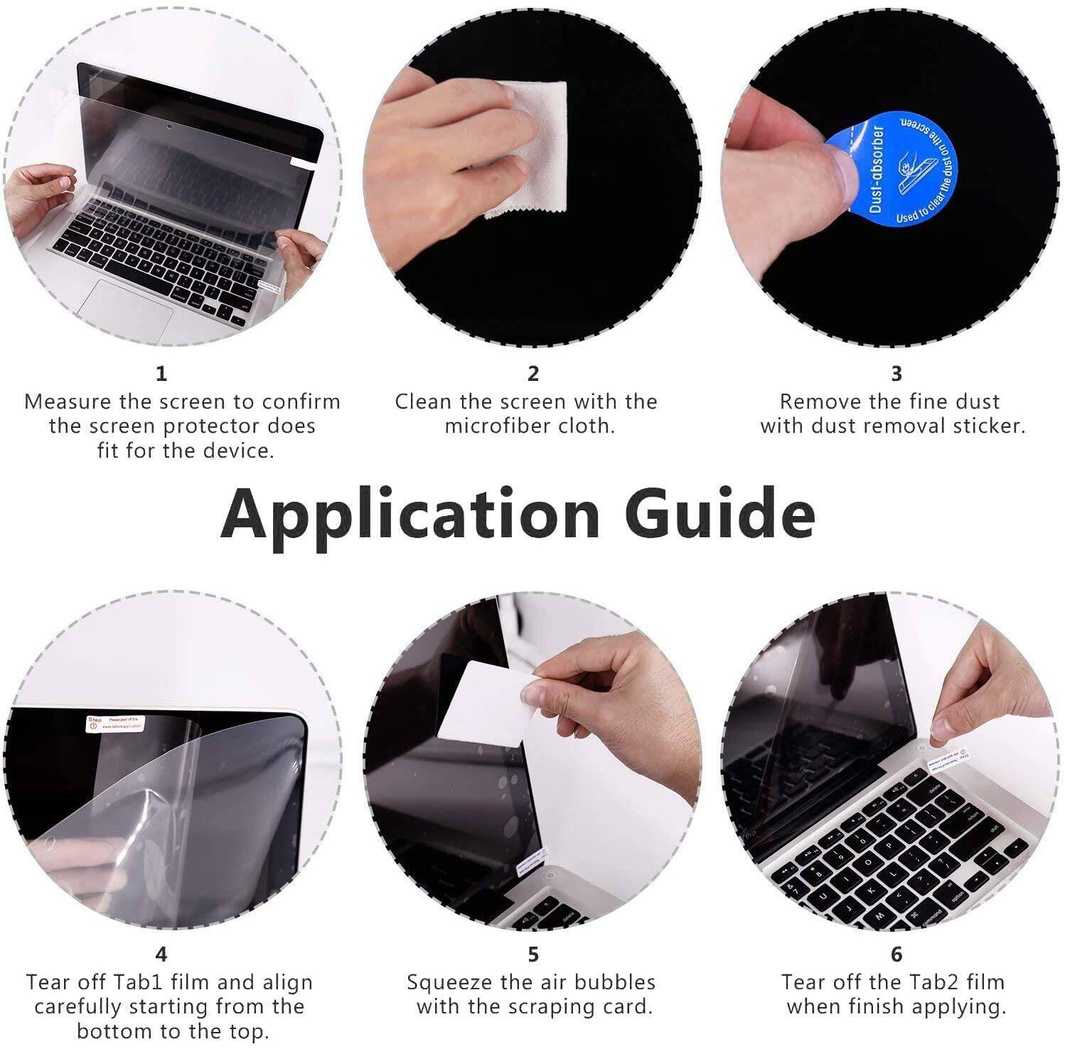 Application Guide

1. Measure the screen to confirm the screen protector does fit for the device.
2. Clean the screen with the microfiber cloth.
3. Remove the fine dust with dust removal sticker.
4. Tear off Tab1 film and align carefully starting from the bottom to the top.
5. Squeeze the air bubbles with the scraping card.
6. Tear off the Tab2 film when finish applying.