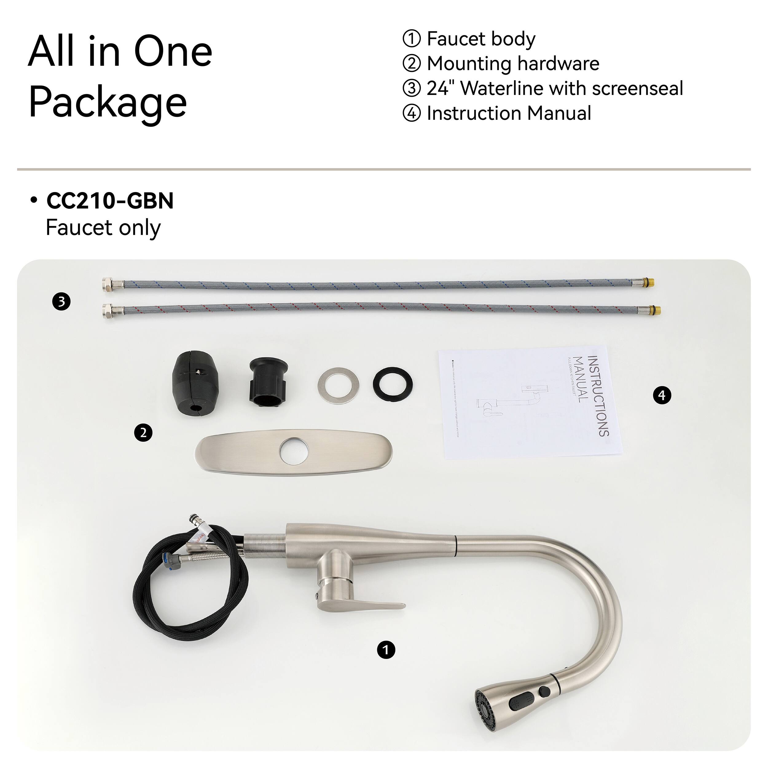 All in One Package

1. Faucet body
2. Mounting hardware
3. 24" Waterline with screenseal
4. Instruction Manual

CC210-GBN Faucet only