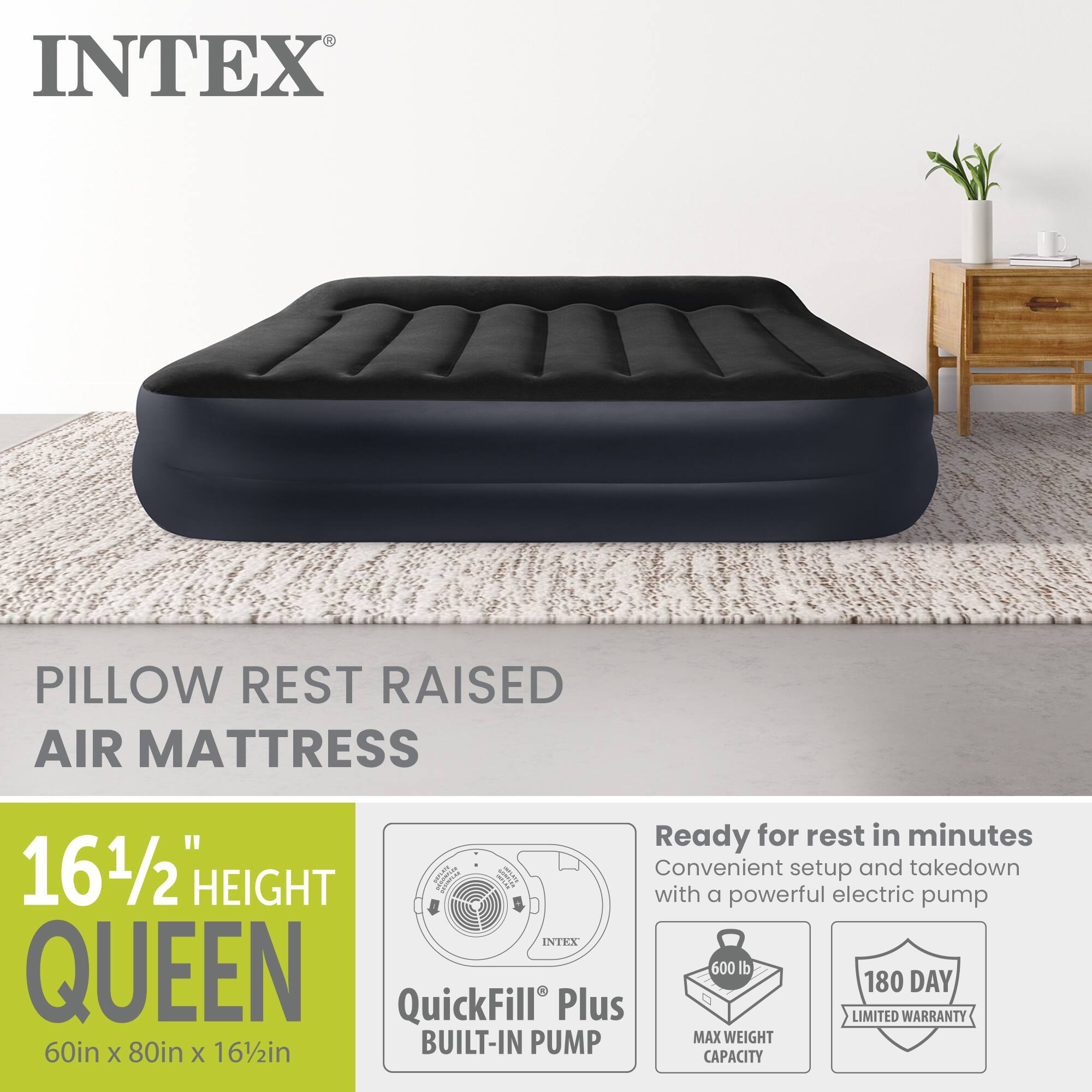 INTEX PILLOW REST RAISED AIR MATTRESS

16 1/2" HEIGHT QUEEN

60in x 80in x 16 1/2in

Ready for rest in minutes
Convenient setup and takedown with a powerful electric pump

INTEX QUEEN
600 lb MAX WEIGHT CAPACITY
180 DAY LIMITED WARRANTY

QuickFill Plus BUILT-IN PUMP