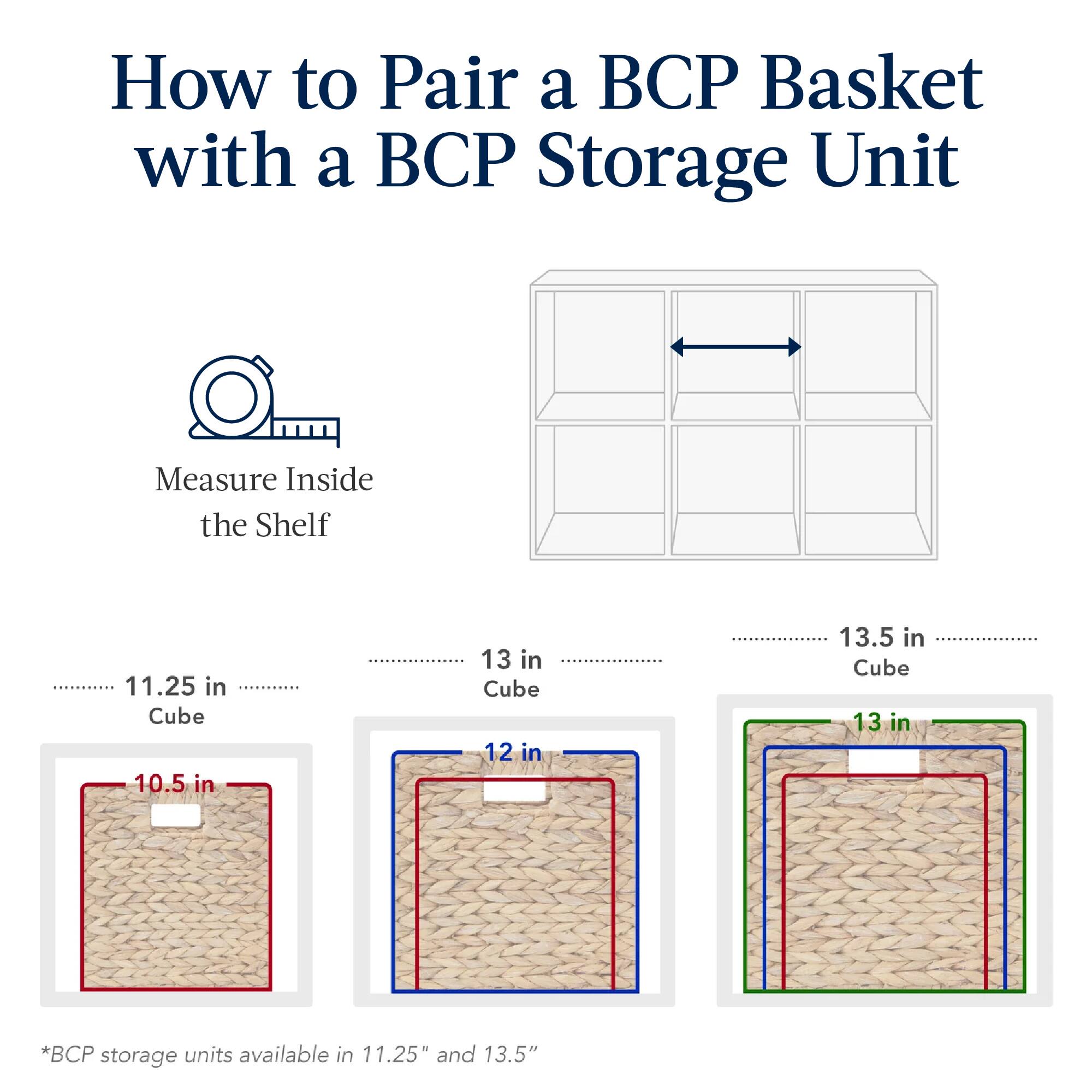How to Pair a BCP Basket with a BCP Storage Unit

Measure Inside the Shelf

11.25 in Cube
10.5 in

13 in Cube
12 in

13.5 in Cube
13 in

*BCP storage units available in 11.25" and 13.5"