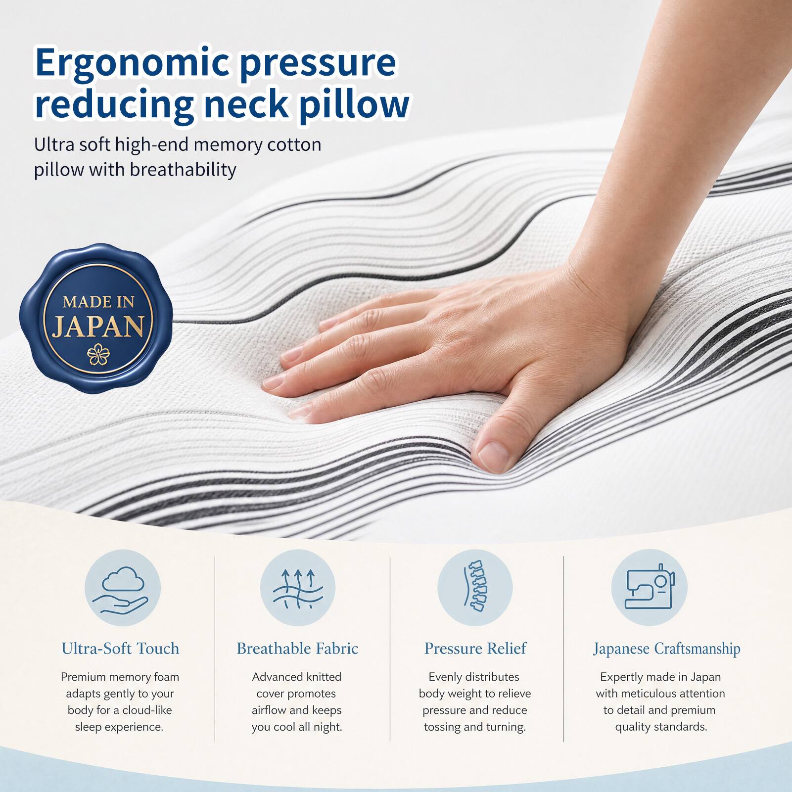Ergonomic pressure reducing neck pillow

Ultra soft high-end memory cotton pillow with breathability

MADE IN JAPAN

Ultra-Soft Touch
Premium memory foam adapts gently to your body for a cloud-like sleep experience.

Breathable Fabric
Advanced knitted cover promotes airflow and keeps you cool all night.

Pressure Relief
Evenly distributes body weight to relieve pressure and reduce tossing and turning.

Japanese Craftsmanship
Expertly made in Japan with meticulous attention to detail and premium quality standards.