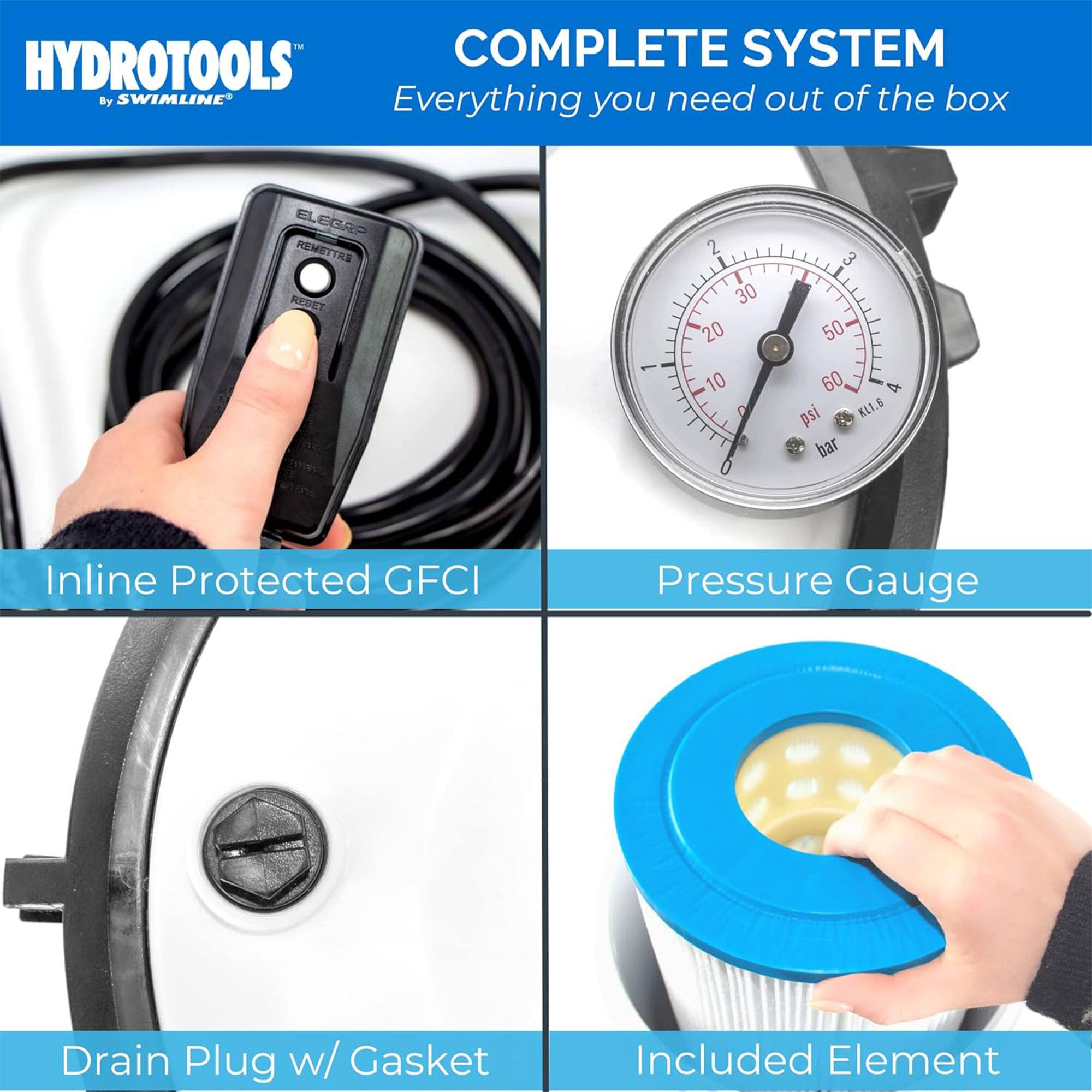 HYDROTOOLS™ by SWIMLINE®

COMPLETE SYSTEM
Everything you need out of the box

Inline Protected GFCI

Pressure Gauge

Drain Plug w/ Gasket

Included Element