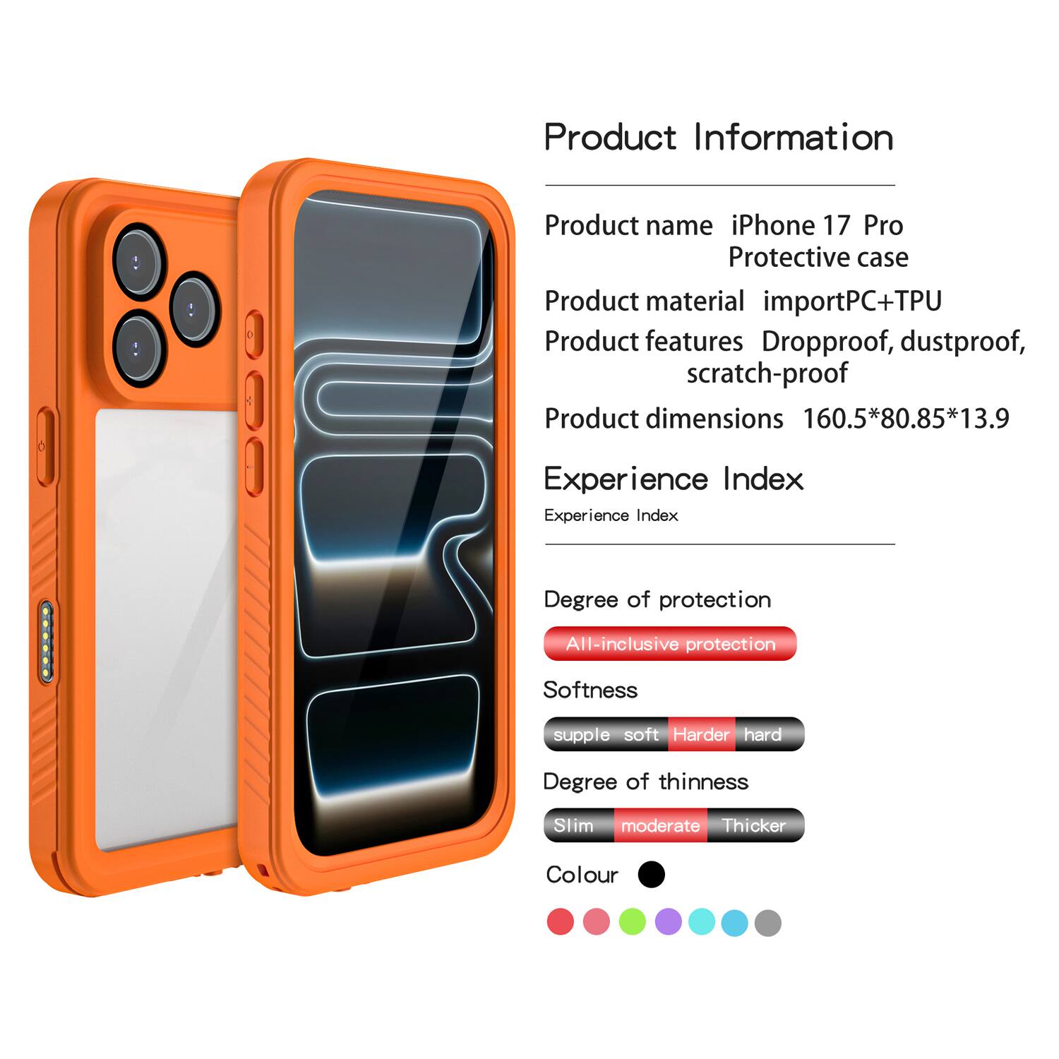 Product Information

Product name: iPhone 17 Pro Protective case

Product material: importPC+TPU

Product features: Dropproof, dustproof, scratch-proof

Product dimensions: 160.5*80.85*13.9

Experience Index

Experience Index

Degree of protection: All-inclusive protection

Softness: supple soft Harder hard

Degree of thinness: Slim moderate Thicker

Colour