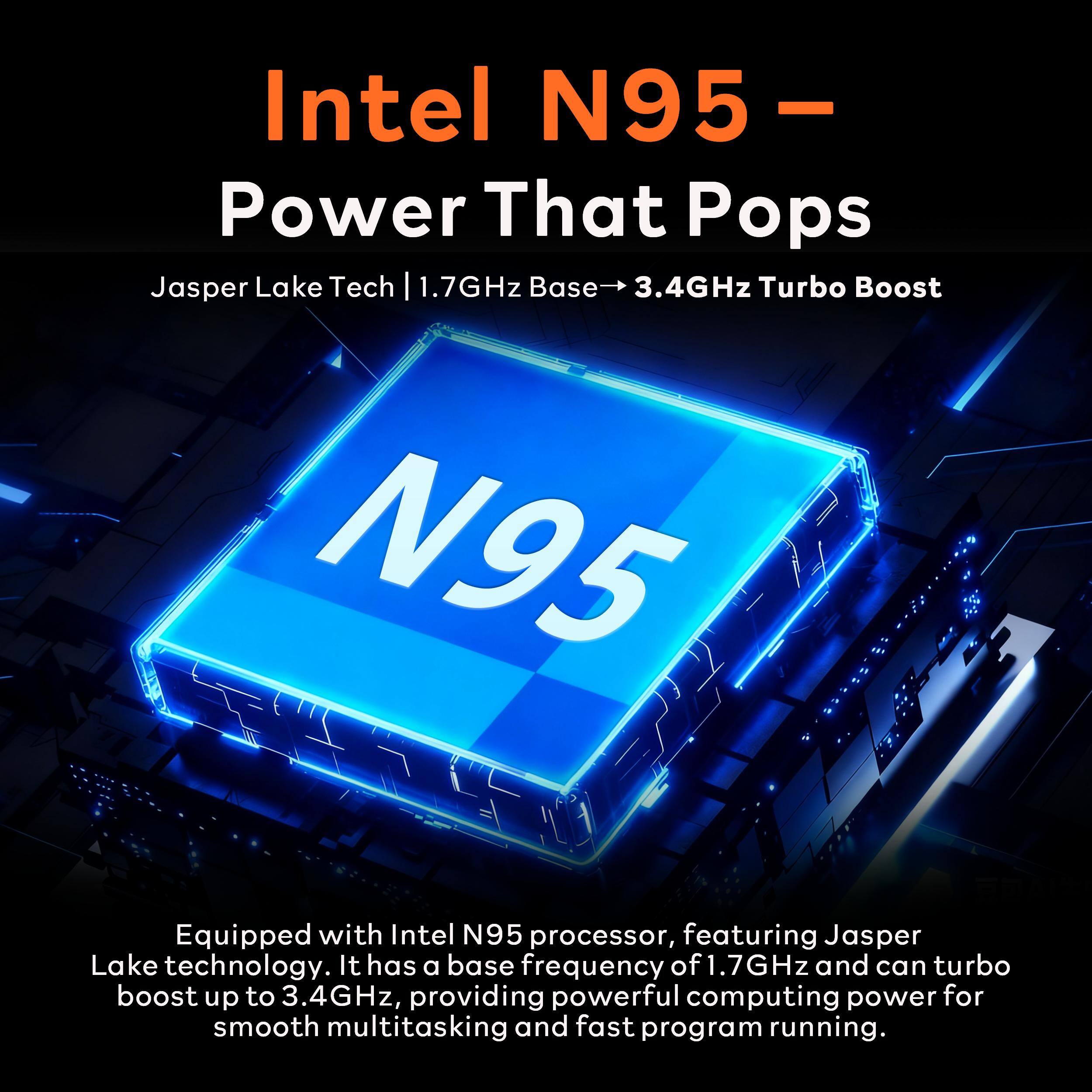 Intel N95 - Power That Pops  
Jasper Lake Tech | 1.7GHz Base → 3.4GHz Turbo Boost  

Equipped with Intel N95 processor, featuring Jasper Lake technology. It has a base frequency of 1.7GHz and can turbo boost up to 3.4GHz, providing powerful computing power for smooth multitasking and fast program running.