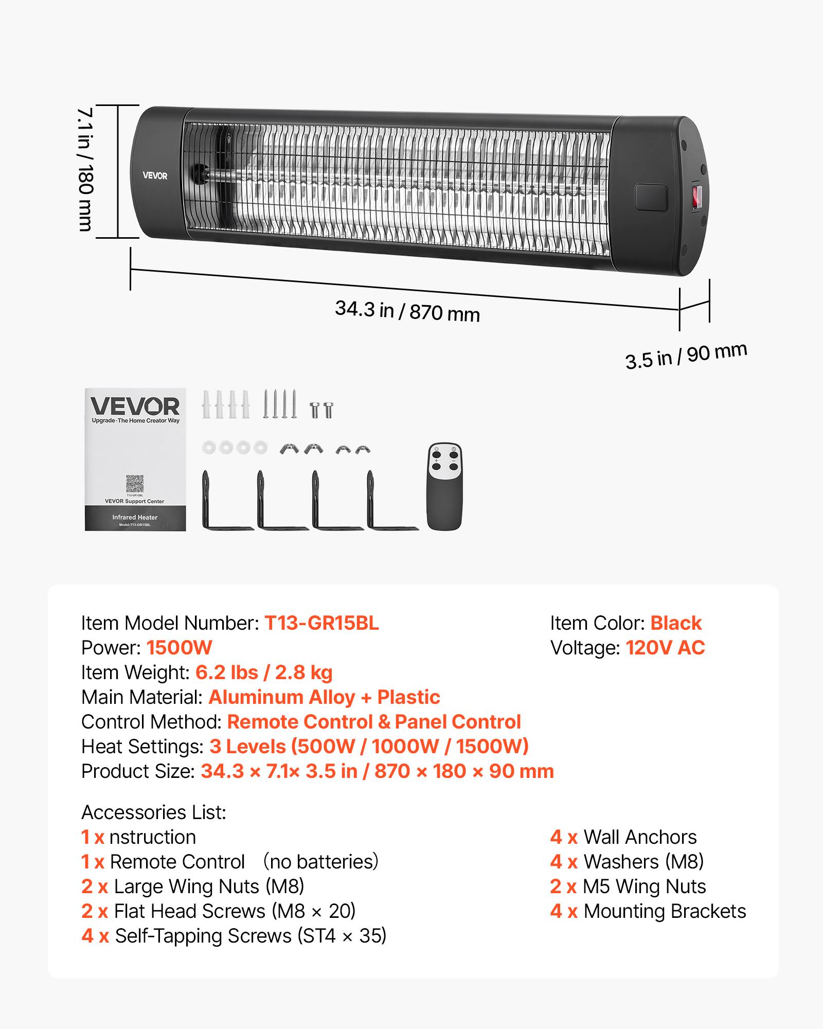 7.1 in / 180 mm  
34.3 in / 870 mm  
3.5 in / 90 mm  

VEVOR  
Upgrade- The Home Creator Way  
VEVOR Support Center  
Infrared Heater  

Item Model Number: T13-GR15BL  
Item Color: Black  
Power: 1500W  
Voltage: 120V AC  
Item Weight: 6.2 lbs / 2.8 kg  
Main Material: Aluminum Alloy + Plastic  
Control Method: Remote Control & Panel Control  
Heat Settings: 3 Levels (500W / 1000W / 1500W)  
Product Size: 34.3 x 7.1 x 3.5 in / 870 x 180 x 90 mm  

Accessories List:  
1 x Instruction  
1 x Remote Control (no batteries)  
2 x Large Wing Nuts (M8)  
2 x Flat Head Screws (M8 x 20)  
4 x Self-Tapping Screws (ST4 x 35)  
4 x Wall Anchors  
4 x Washers (M