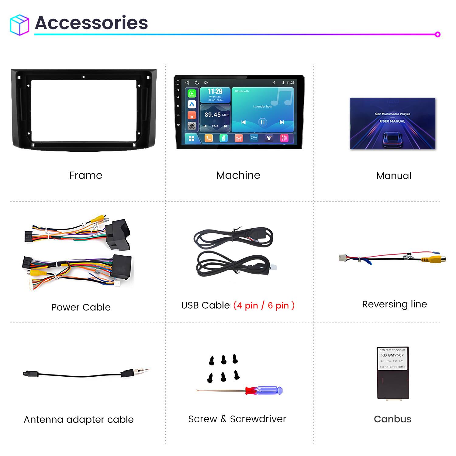 Accessories

11:29
11:29 Weineving 04-03-2026
Bluetooth
wonder how
89.45 Mrz FM1
Car Multimedia Player USER MANUAL

Frame
Machine
Manual
Power Cable
USB Cable (4 pin / 6 pin)
Reversing line
CONS KD BMW 02
Antenna adapter cable
Screw & Screwdriver
Canbus
