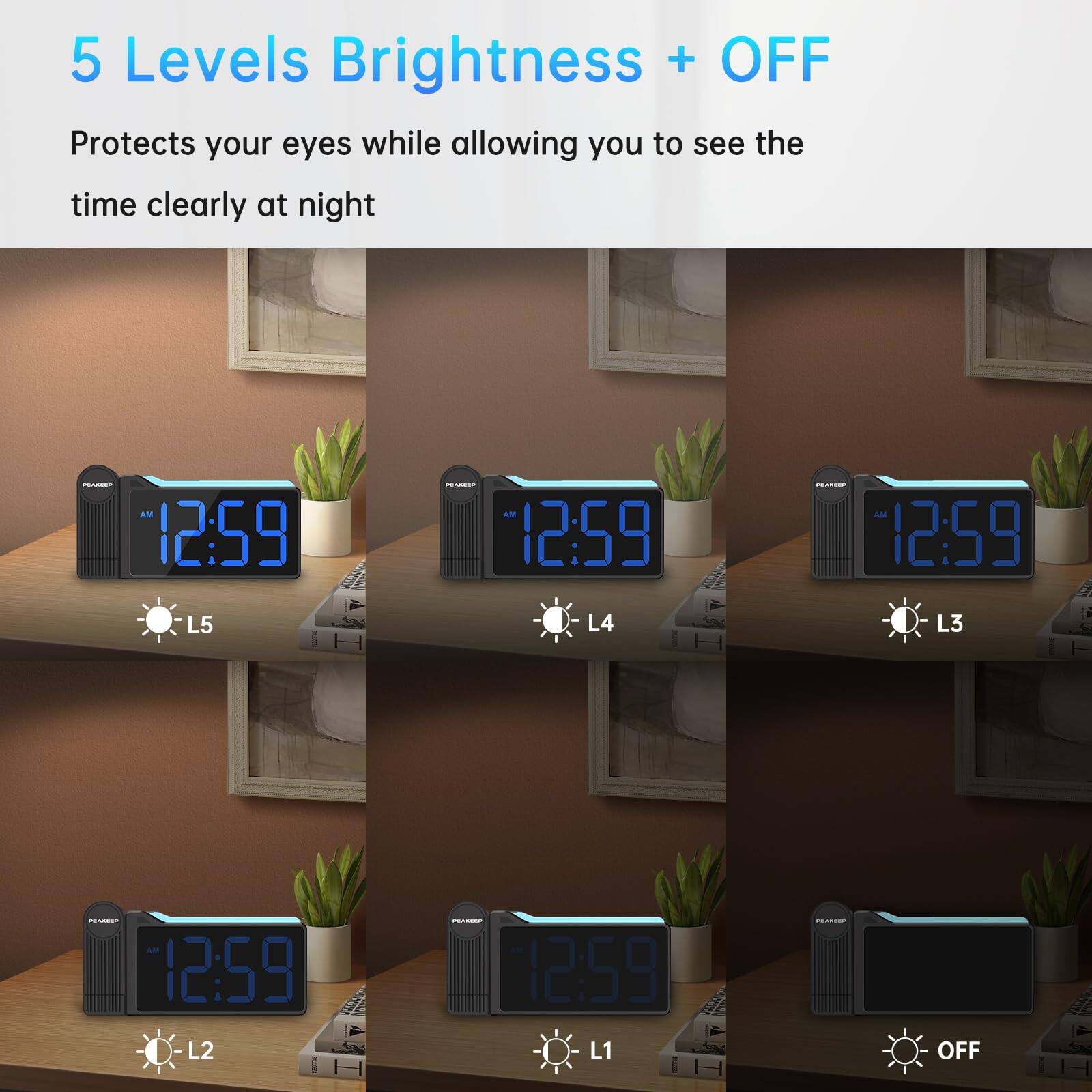5 Levels Brightness + OFF

Protects your eyes while allowing you to see the time clearly at night

AM 12:59 L5  
AM 12:59 L4  
AM 12:59 L3  
AM 12:59 L2  
AM 12:59 L1  
AM 12:59 OFF