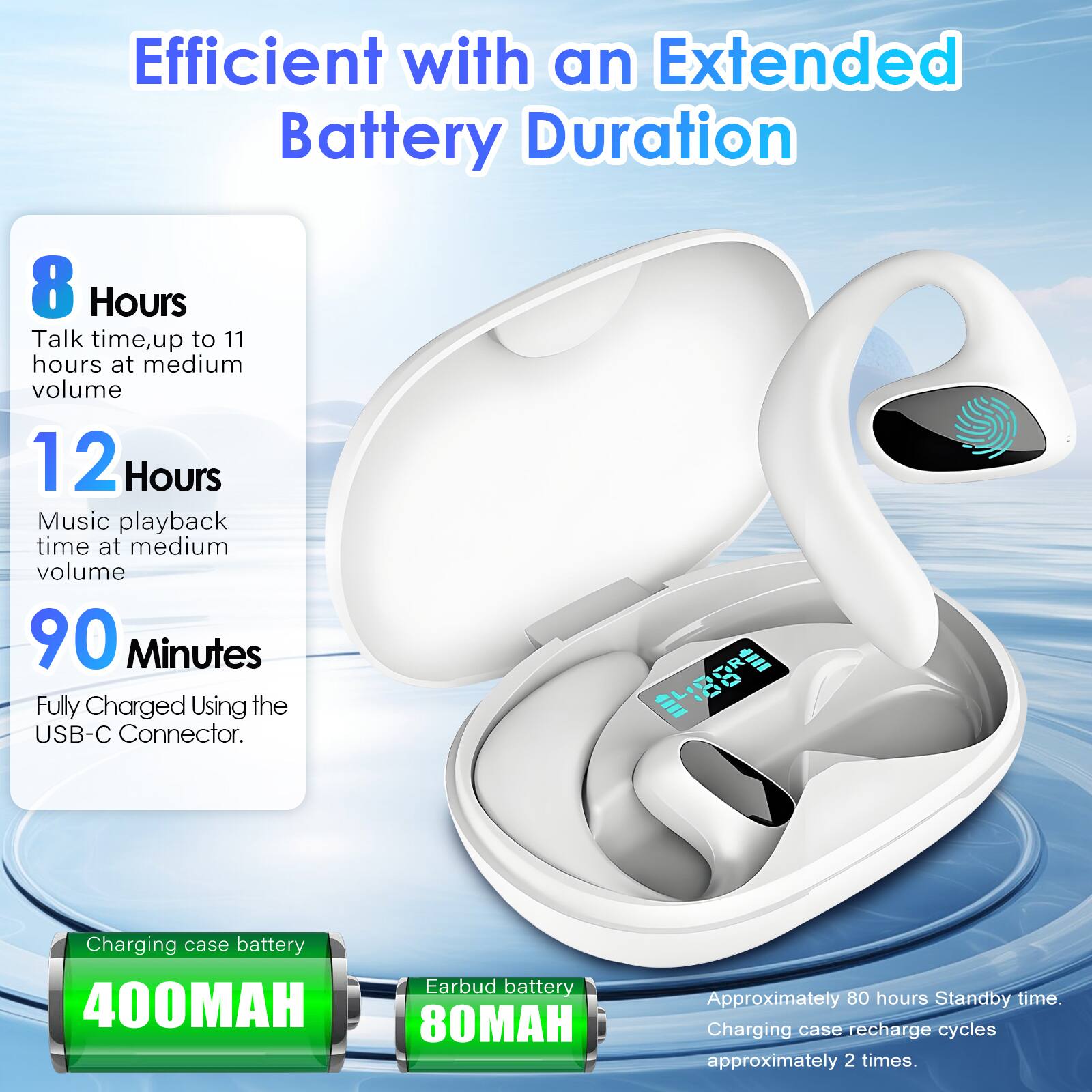 Efficient with an Extended Battery Duration

- 8 Hours: Talk time, up to 11 hours at medium volume
- 12 Hours: Music playback time at medium volume
- 90 Minutes: Fully Charged Using the USB-C Connector

- Charging case battery: 400MAH
- Earbud battery: 80MAH

Approximately 80 hours Standby time. Charging case recharge cycles approximately 2 times.