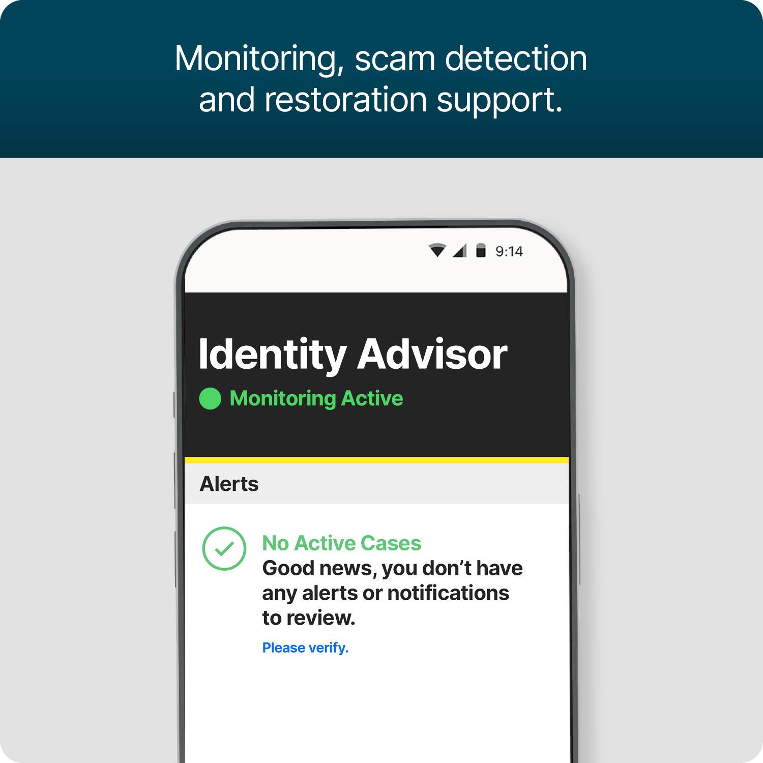 Monitoring, scam detection and restoration support.

9:14

Identity Advisor
Monitoring Active

Alerts
No Active Cases
Good news, you don't have any alerts or notifications to review.
Please verify.